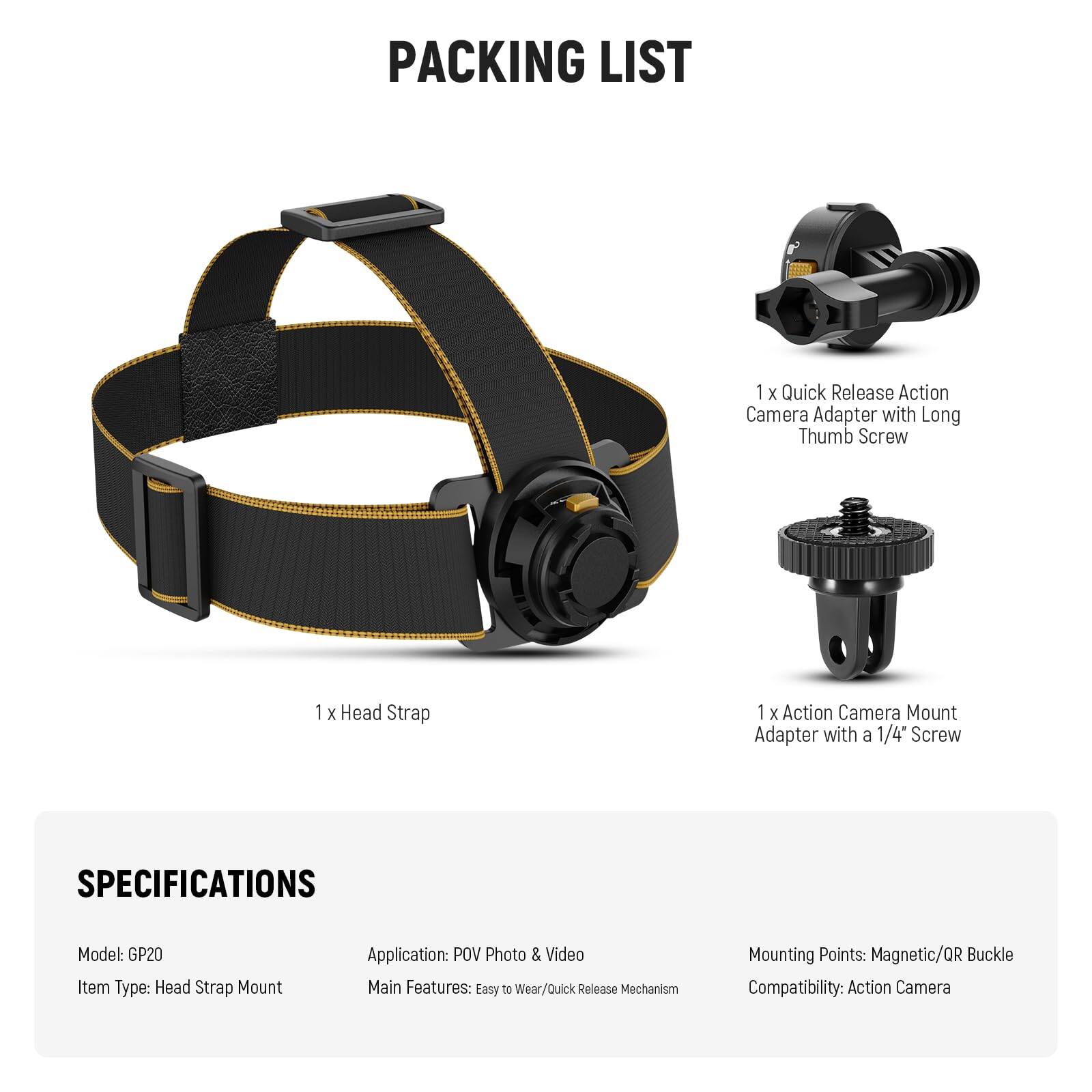 **PACKING LIST**

- 1 x Quick Release Action Camera Adapter with Long Thumb Screw
- 1 x Head Strap
- 1 x Action Camera Mount Adapter with a 1/4" Screw

**SPECIFICATIONS**

- Model: GP20
- Item Type: Head Strap Mount
- Application: POV Photo & Video
- Main Features: Easy to Wear/Quick Release Mechanism
- Mounting Points: Magnetic/QR Buckle
- Compatibility: Action Camera