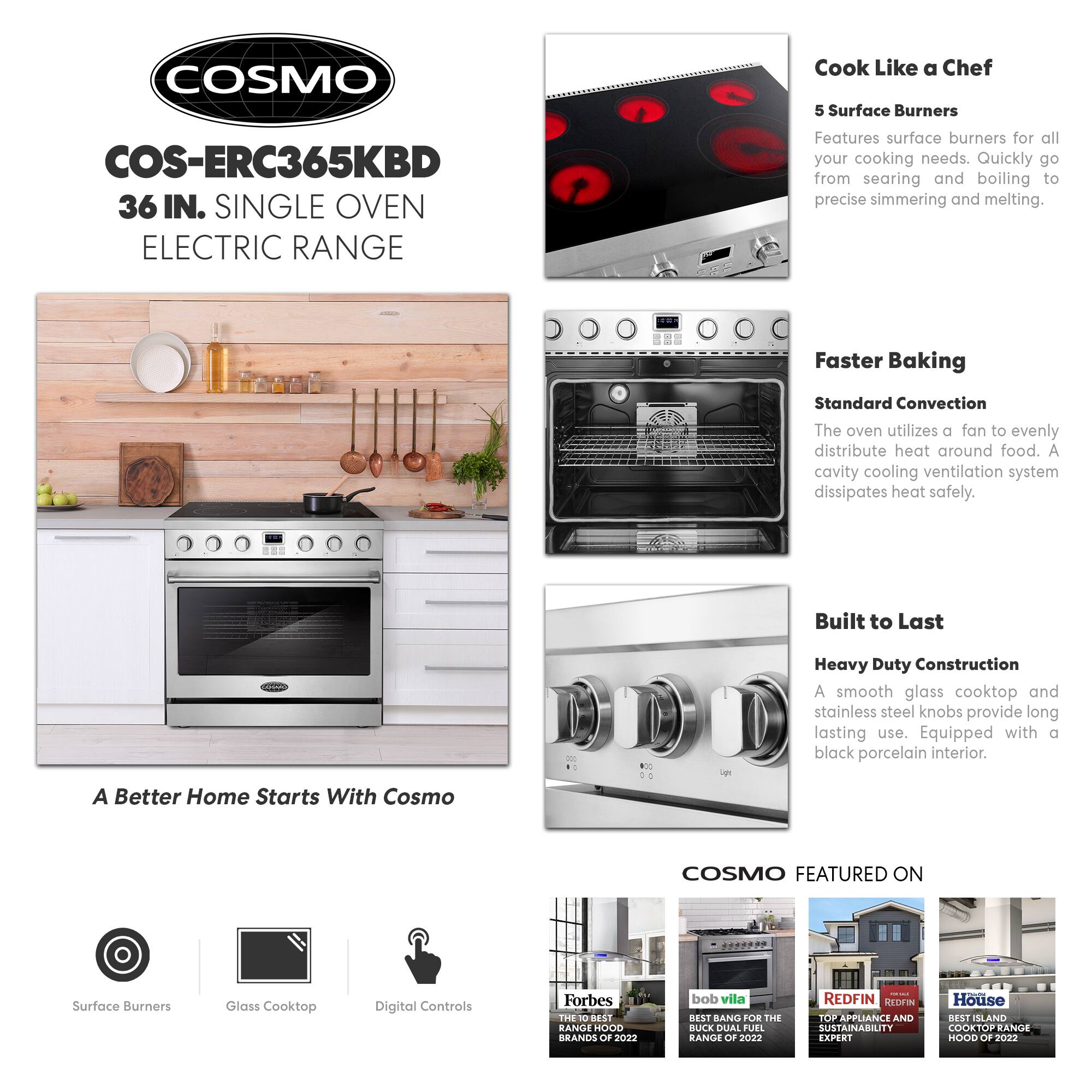 COSMO  
COS-ERC365KBD  
36 IN. SINGLE OVEN ELECTRIC RANGE  

Cook Like a Chef  
5 Surface Burners  
Features surface burners for all your cooking needs. Quickly go from searing and boiling to precise simmering and melting.  

Faster Baking  
Standard Convection  
The oven utilizes a fan to evenly distribute heat around food. A cavity cooling ventilation system dissipates heat safely.  

Built to Last  
Heavy Duty Construction  
A smooth glass cooktop and stainless steel knobs provide long lasting use. Equipped with a black porcelain interior.  

A Better Home Starts With Cosmo  

COSMO FEATURED ON  
- Forbes: THE 10 BEST RANGE HOOD BRANDS OF 2022  
- bob vila: BEST BANG FOR THE BUCK DUAL FUEL RANGE OF 2022  
- REDFIN: TOP APPLIANCE AND SUSTAINABILITY EXPERT  
- House: BEST ISLAND COOKTOP RANGE HOOD OF 2022  

Surface Burners  
Glass Cooktop  
Digital Controls