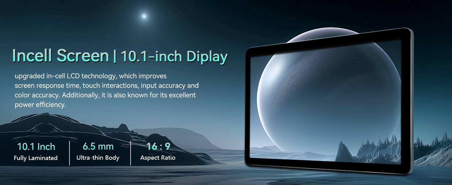 Incell Screen | 10.1-inch Display

upgraded in-cell LCD technology, which improves screen response time, touch interactions, input accuracy and color accuracy. Additionally, it is also known for its excellent power efficiency.

10.1 Inch  
Fully Laminated

6.5 mm  
Ultra-thin Body

16:9  
Aspect Ratio