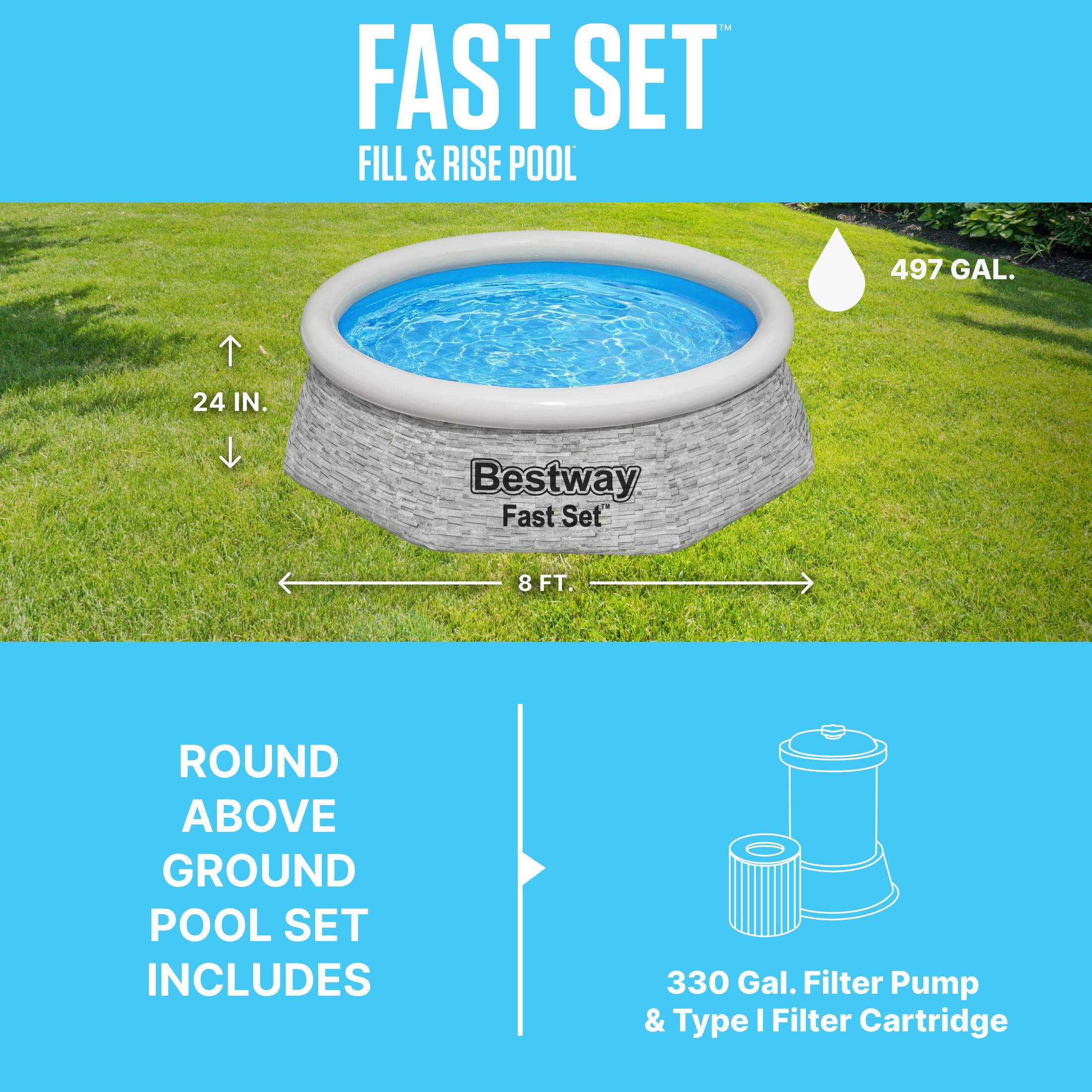FAST SET  
FILL & RISE POOL  
497 GAL.  
24 IN.  
8 FT.  

Bestway Fast Set™  

ROUND ABOVE GROUND POOL SET INCLUDES  
330 Gal. Filter Pump & Type I Filter Cartridge