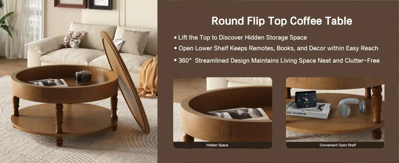 Round Flip Top Coffee Table

- Lift the Top to Discover Hidden Storage Space
- Open Lower Shelf Keeps Remotes, Books, and Decor within Easy Reach
- 360° Streamlined Design Maintains Living Space Neat and Clutter-Free

Hidden Space

Convenient Open Shelf
