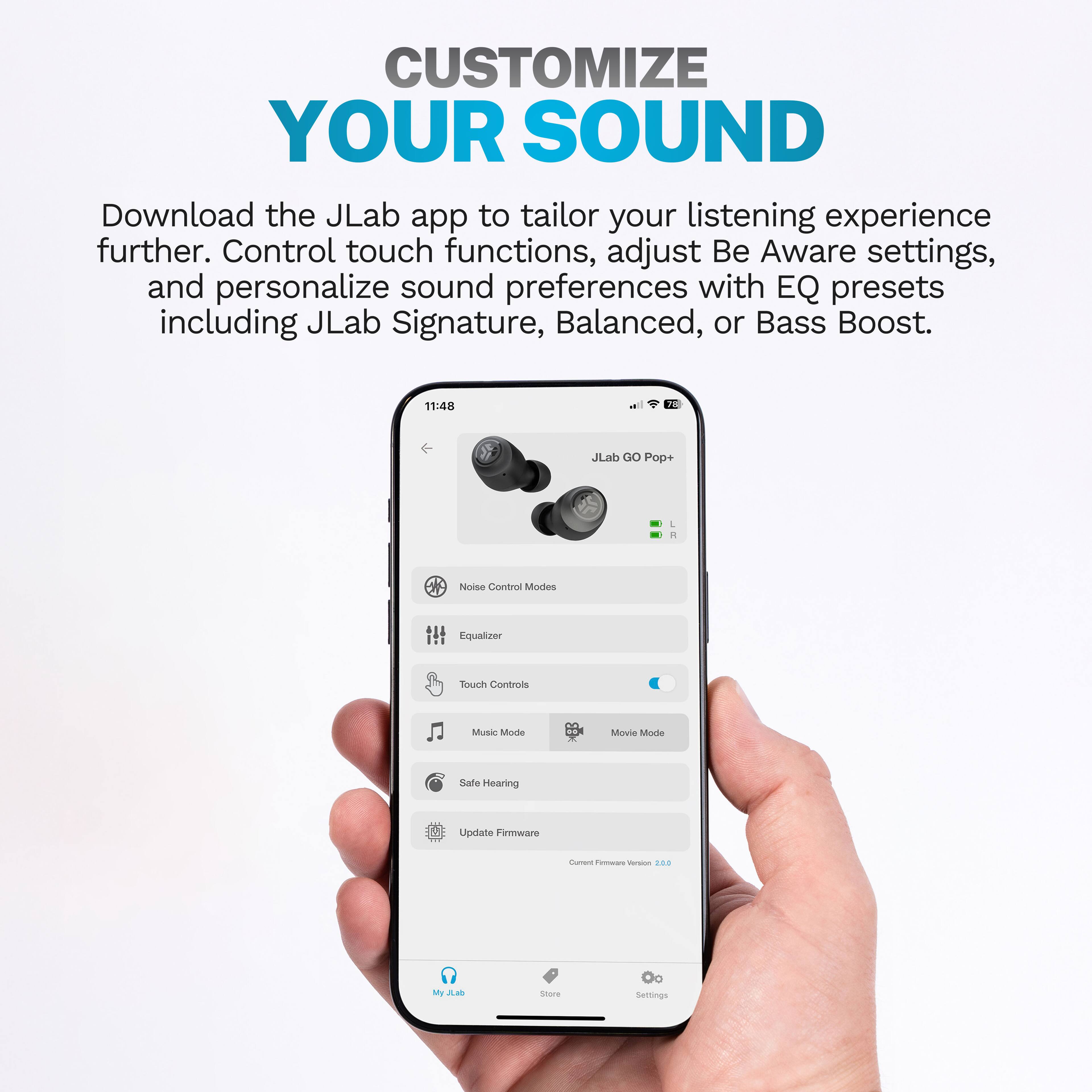 CUSTOMIZE YOUR SOUND
Download the JLab app to tailor your listening experience further. Control touch functions, adjust Be Aware settings, and personalize sound preferences with EQ presets including JLab Signature, Balanced, or Bass Boost.
11:48
JLab GO Pop+ L
Noise Control Mode
Equalizer
Touch Controls
Music Mode
Movie Mode
Safe Hearing
Update Firmware
My JLab
Store
Settings