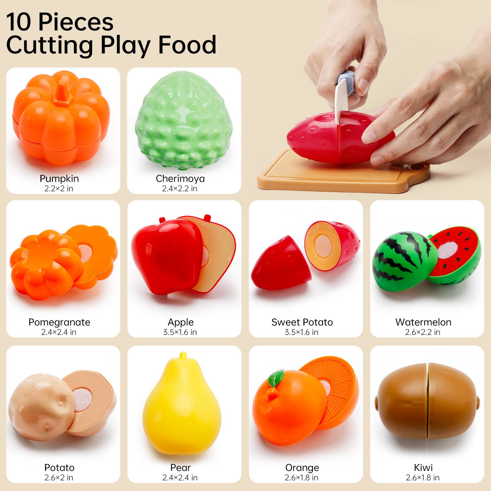 10 Pieces Cutting Play Food

- Pumpkin: 2.2x2 in
- Cherimoya: 2.4x2.2 in
- Pomegranate: 2.4x2.4 in
- Apple: 3.5x1.6 in
- Sweet Potato: 3.5x1.6 in
- Watermelon: 2.6x2.2 in
- Potato: 2.6x2 in
- Pear: 2.4x2.4 in
- Orange: 2.6x1.8 in
- Kiwi: 2.6x1.8 in