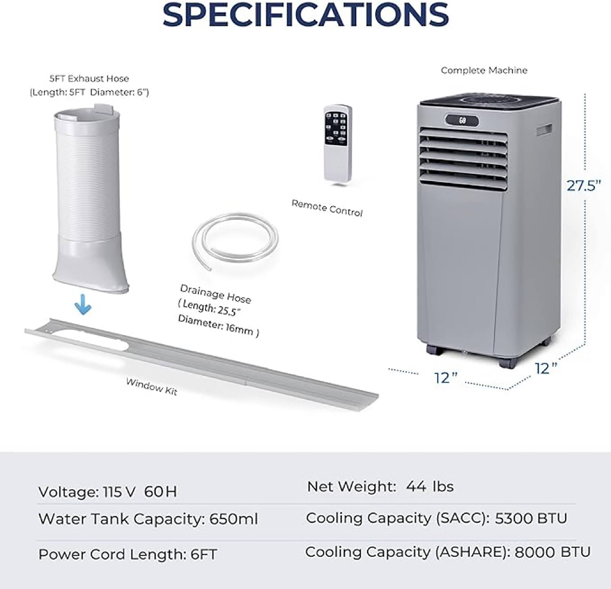 **SPECIFICATIONS**

- **5FT Exhaust Hose**  
  (Length: 5FT, Diameter: 6")

- **Remote Control**

- **Drainage Hose**  
  (Length: 25.5", Diameter: 16mm)

- **Window Kit**

- **Complete Machine**  
  (Dimensions: 27.5" x 12" x 12")

- **Voltage:** 115 V 60H

- **Water Tank Capacity:** 650ml

- **Power Cord Length:** 6FT

- **Net Weight:** 44 lbs

- **Cooling Capacity (SACC):** 5300 BTU

- **Cooling Capacity (ASHARE):** 8000 BTU