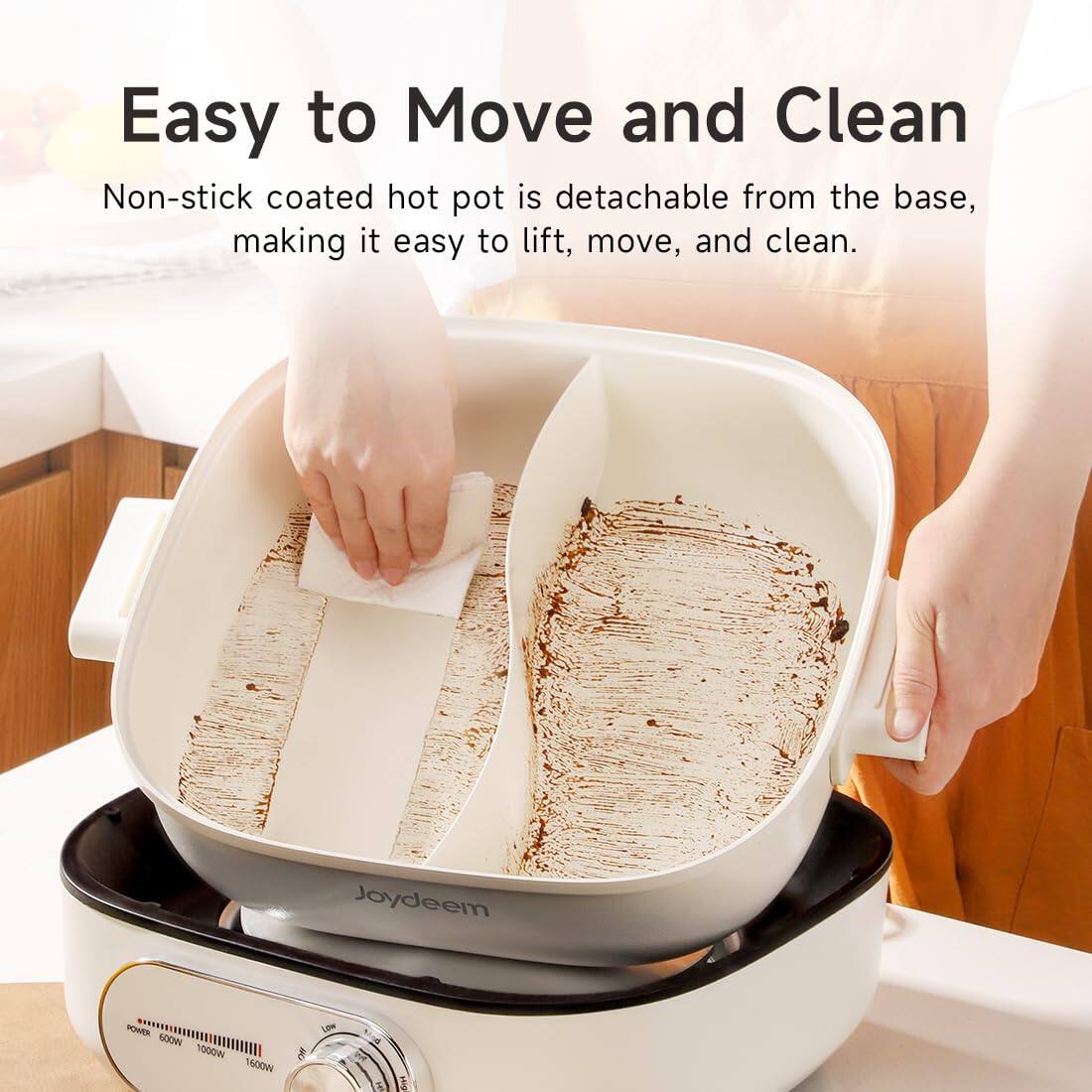 Easy to Move and Clean  
Non-stick coated hot pot is detachable from the base, making it easy to lift, move, and clean.  

Joydeem  
POWER 600W 1000W 1600W  
Low  
THE  
HIG