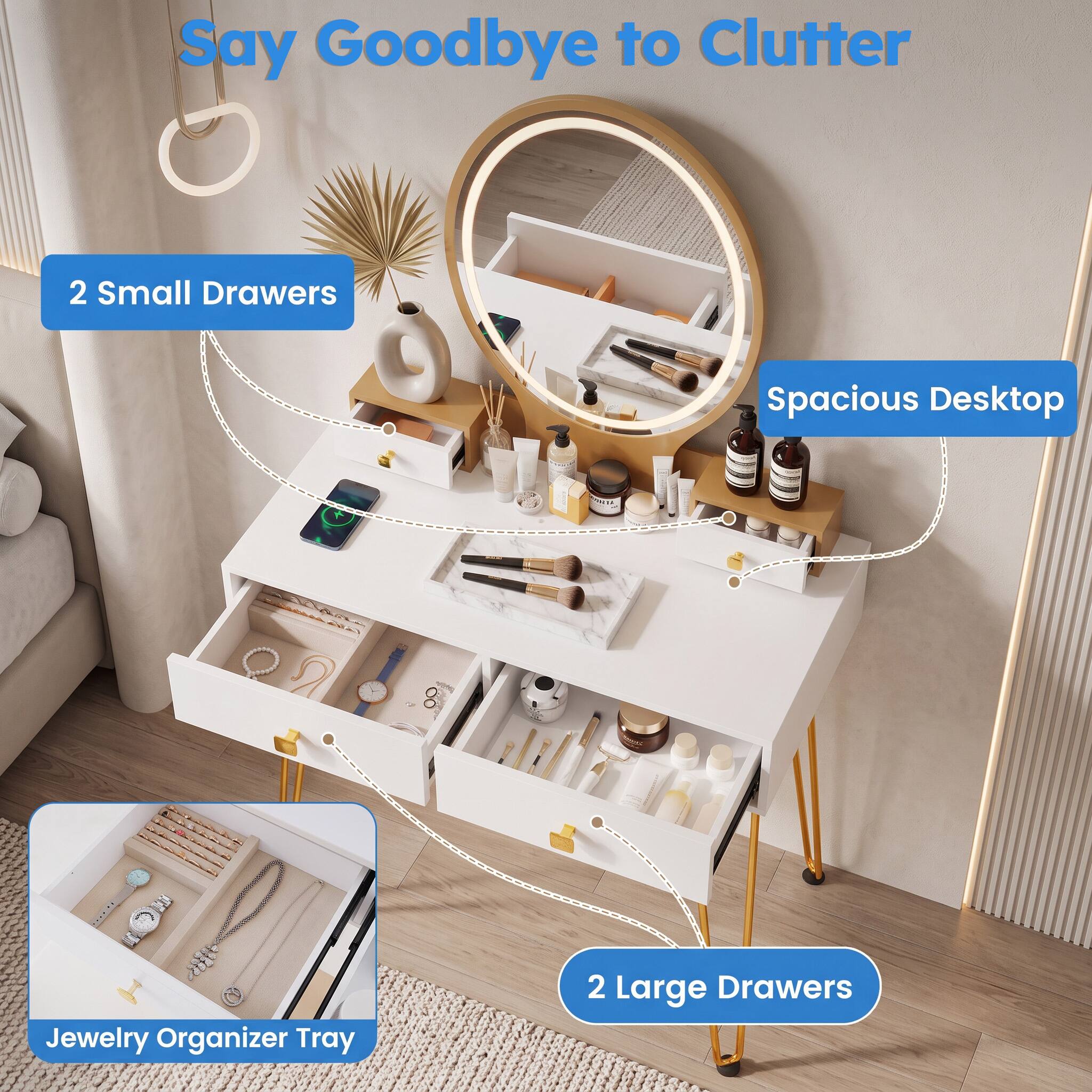 Say Goodbye to Clutter

2 Small Drawers

Spacious Desktop

Jewelry Organizer Tray

2 Large Drawers