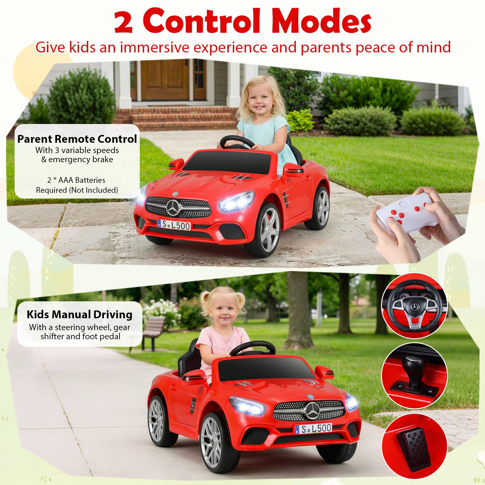 2 Control Modes  
Give kids an immersive experience and parents peace of mind  

Parent Remote Control  
With 3 variable speeds & emergency brake  
2 * AAA Batteries Required (Not Included)  

Kids Manual Driving  
With a steering wheel, gear shifter and foot pedal
