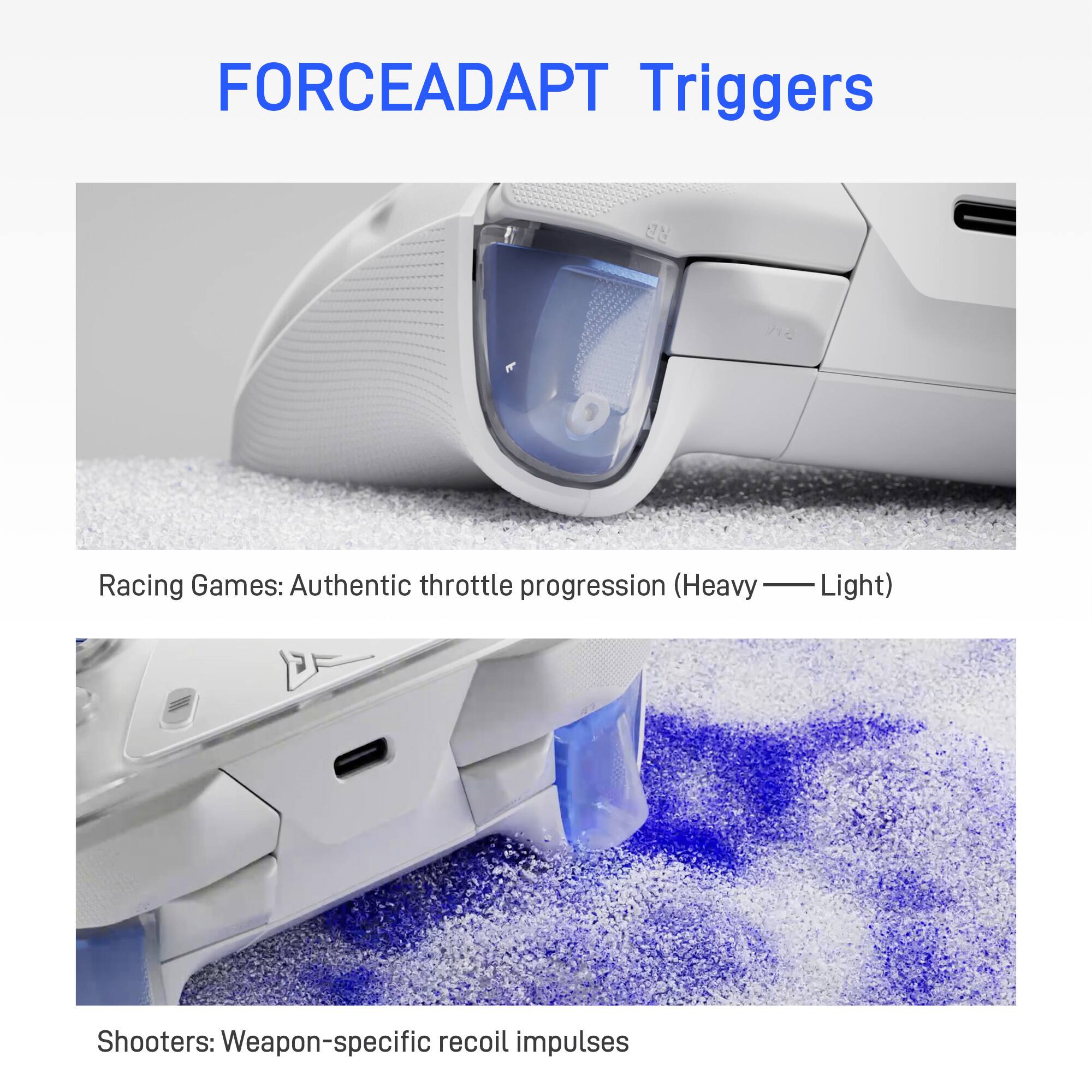 FORCEADAPT Triggers

Racing Games: Authentic throttle progression (Heavy — Light)

Shooters: Weapon-specific recoil impulses