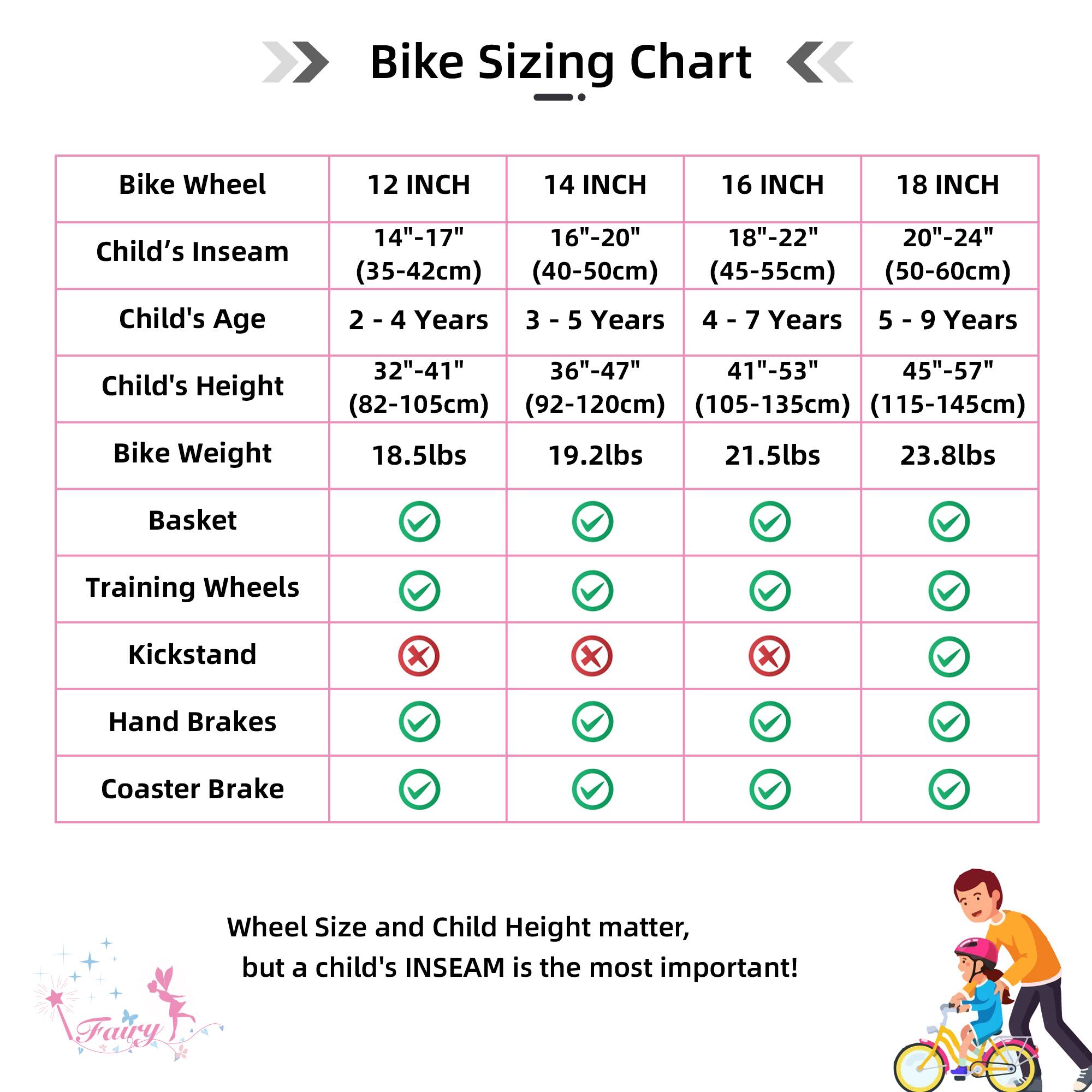 Bike Sizing Chart

| Bike Wheel | 12 INCH | 14 INCH | 16 INCH | 18 INCH |
|-----------|---------|---------|---------|---------|
| Child's Inseam | 14"-17" (35-42cm) | 16"-20" (40-50cm) | 18"-22" (45-55cm) | 20"-24" (50-60cm) |
| Child's Age | 2 - 4 Years | 3 - 5 Years | 4 - 7 Years | 5 - 9 Years |
| Child's Height | 32"-41" (82-105cm) | 36"-47" (92-120cm) | 41"-53" (105-135cm) | 45"-57" (115-145cm) |
| Bike Weight | 18.5lbs | 19.2lbs | 21.5lbs | 23.8lbs |
