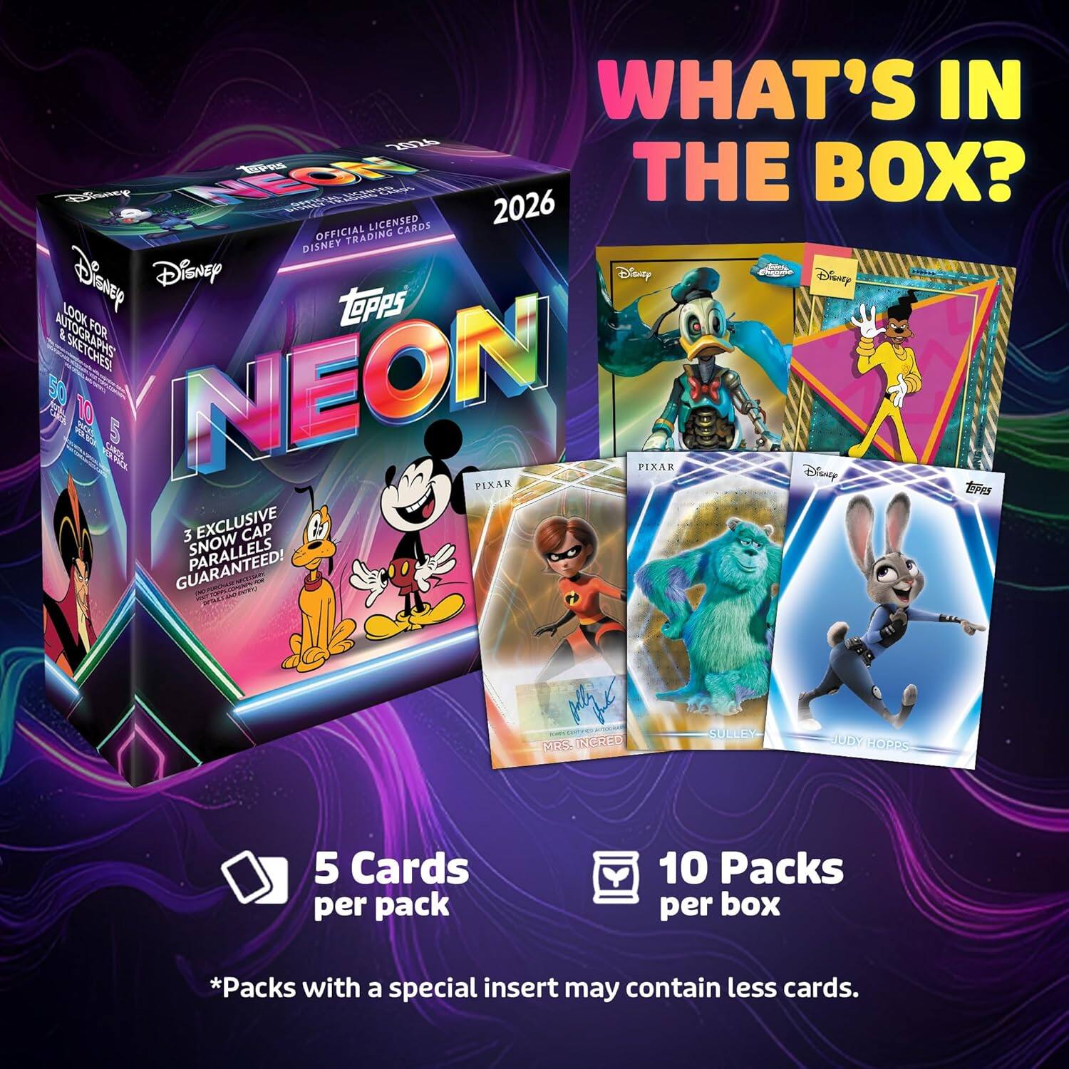 WHAT'S IN THE BOX?

BOU - WOzel Cie 2026 LICENSED CARDS OFFICIAL TRADING DISNEY

Disnyp Disney Disney Disney LOOK FOR SKETCHES! 0E 10 MO SN 5 NEON FIXAK PIXAR Disney tes 3 EXCLUSIVE CAP PARALLELS SNOW V a 05 RORED SOILIY HOS 10 5

Cards per pack 10 Packs per box

*Packs with a special insert may contain less cards.