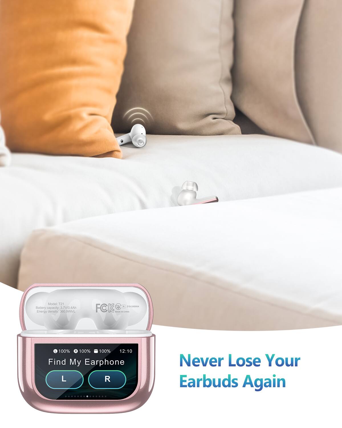 Model: T21  
Battery capacity: 3.7V/0.4Ah  
Energy density: 360.8Wh/L  

100% 100% 100%  
12:10  

Find My Earphone  
L R  

Never Lose Your Earbuds Again