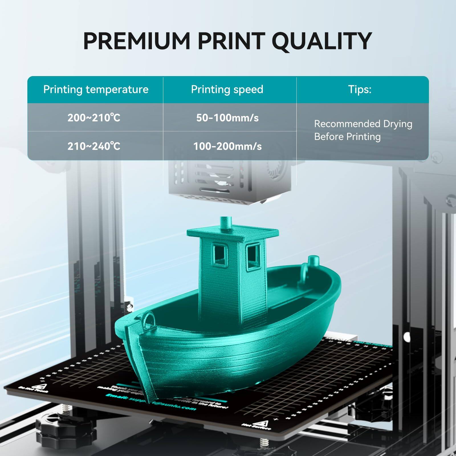 PREMIUM PRINT QUALITY

Printing temperature  
200~210°C  
210~240°C

Printing speed  
50-100mm/s  
100-200mm/s

Tips:  
Recommended Drying Before Printing