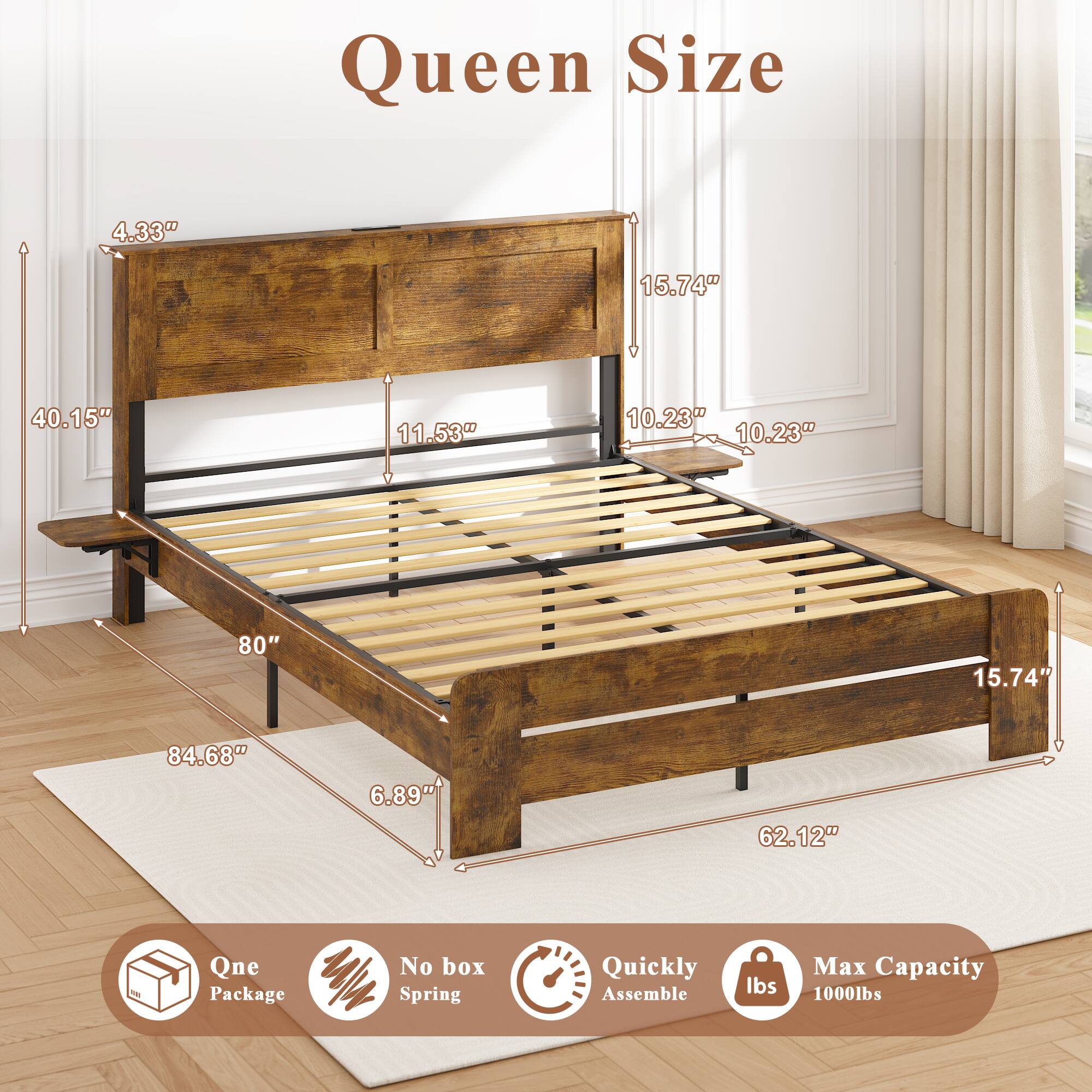 Queen Size  
4.33" 15.74" 40.15" 11.53" 10.23" 10.23" 80" 15.74" 84.68" 6.89" 62.12"  

Qne Package  
No box Spring  
Quickly Assemble  
Max Capacity 1000lbs