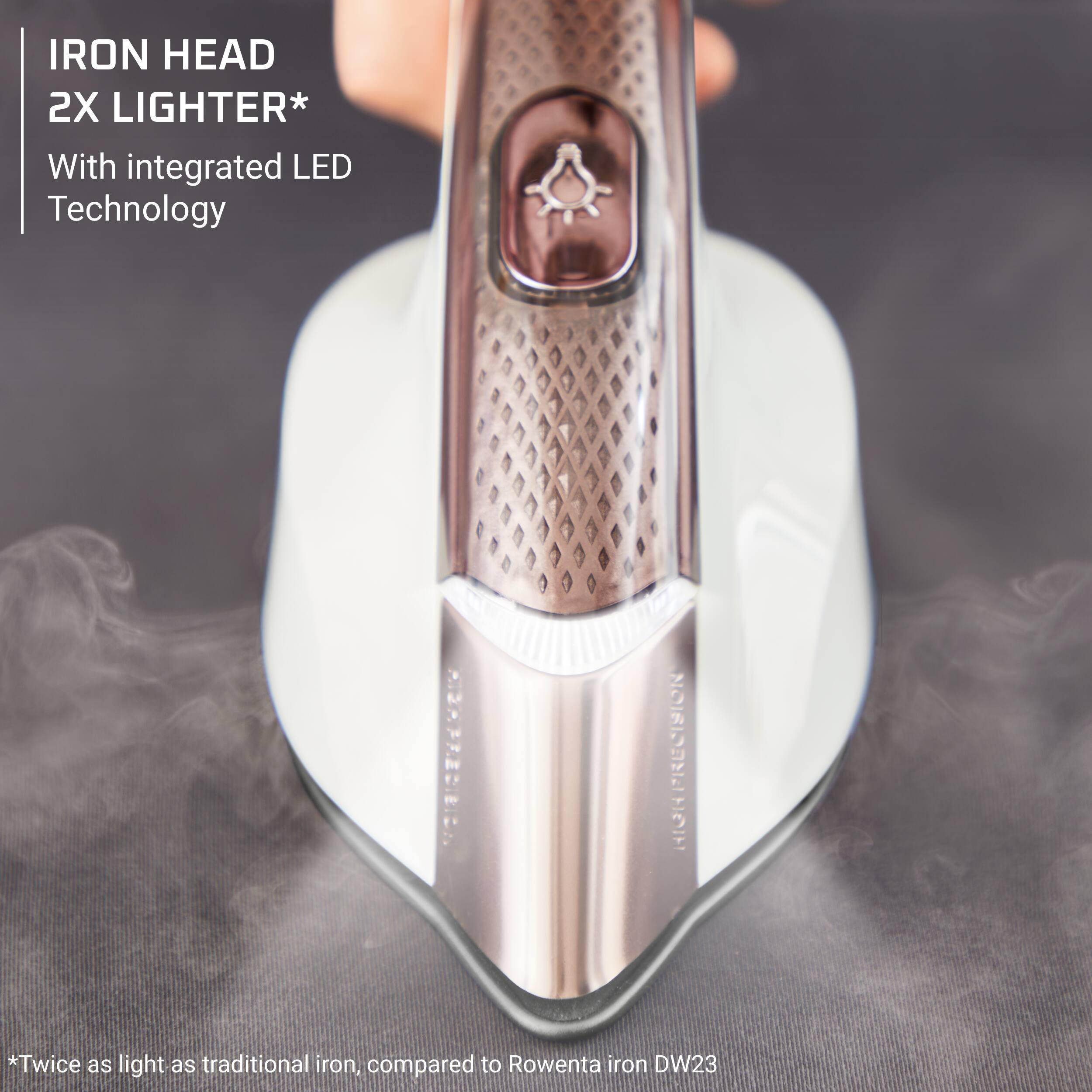 IRON HEAD 2X LIGHTER*  
With integrated LED Technology  

*Twice as light as traditional iron, compared to Rowenta iron DW23