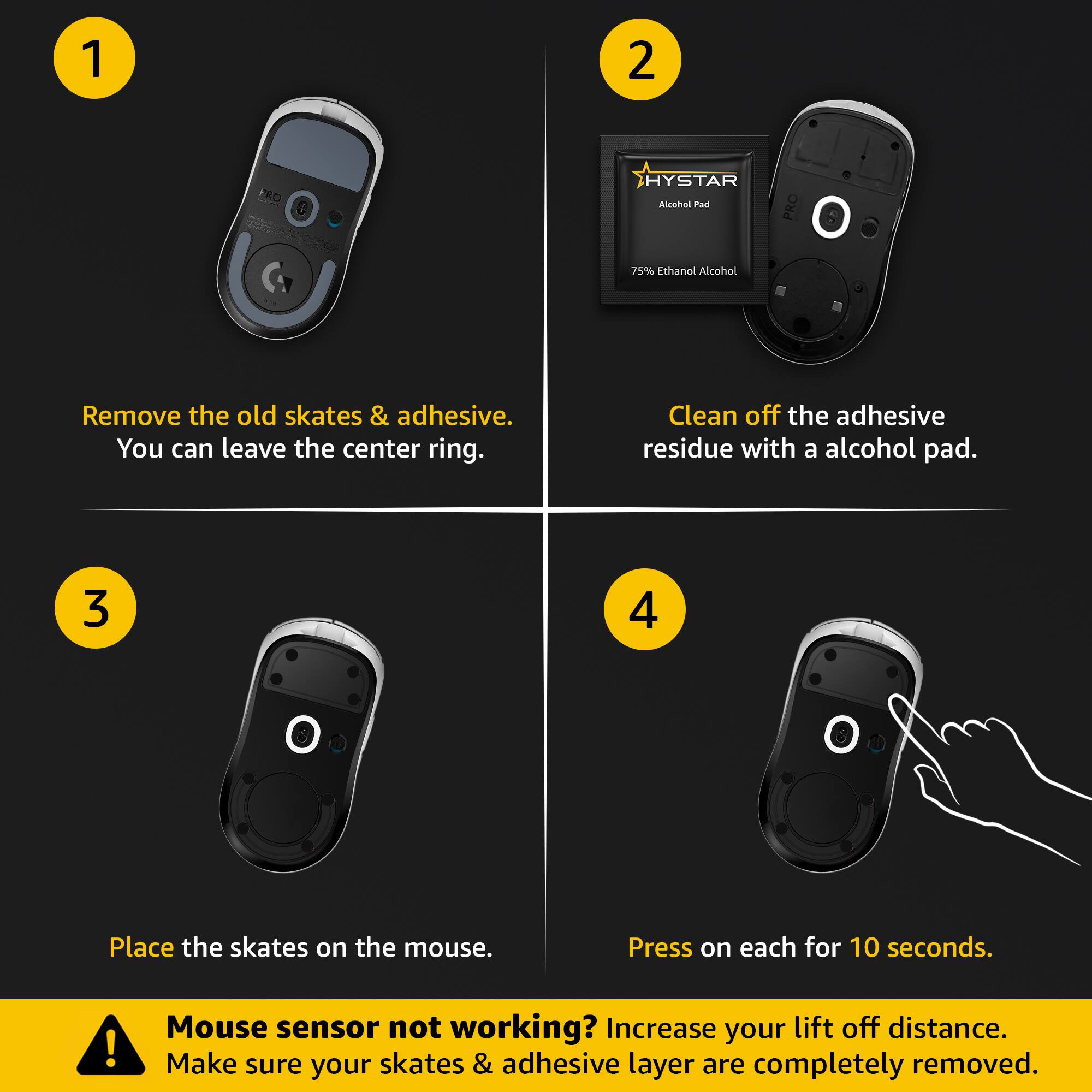 1. Remove the old skates & adhesive. You can leave the center ring.

2. Clean off the adhesive residue with a alcohol pad.

3. Place the skates on the mouse.

4. Press on each for 10 seconds.

Mouse sensor not working? Increase your lift off distance. Make sure your skates & adhesive layer are completely removed.