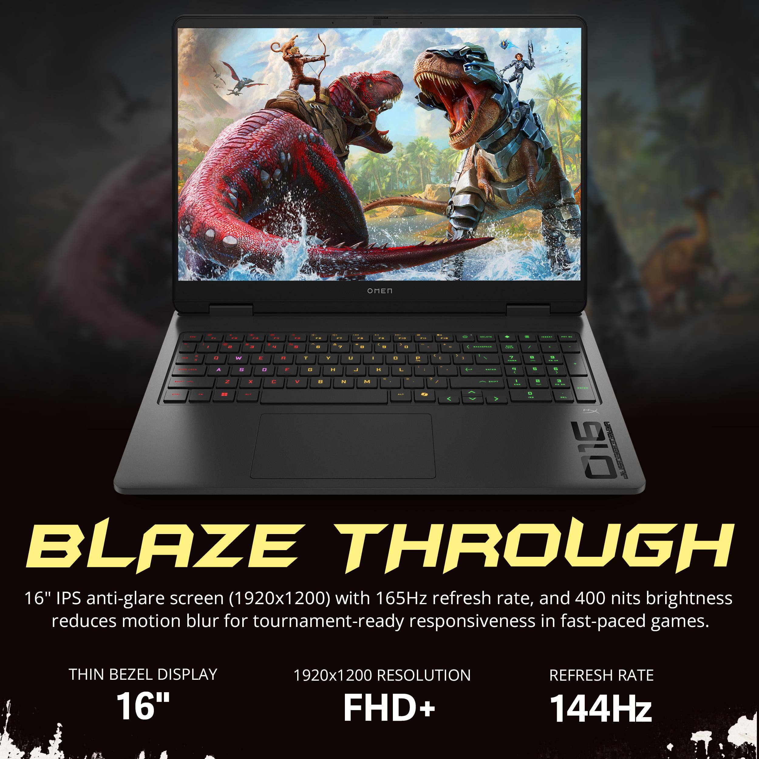 BLAZE THROUGH

16" IPS anti-glare screen (1920x1200) with 165Hz refresh rate, and 400 nits brightness reduces motion blur for tournament-ready responsiveness in fast-paced games.

THIN BEZEL DISPLAY  
16"  
1920x1200 RESOLUTION  
FHD+  
REFRESH RATE  
144Hz