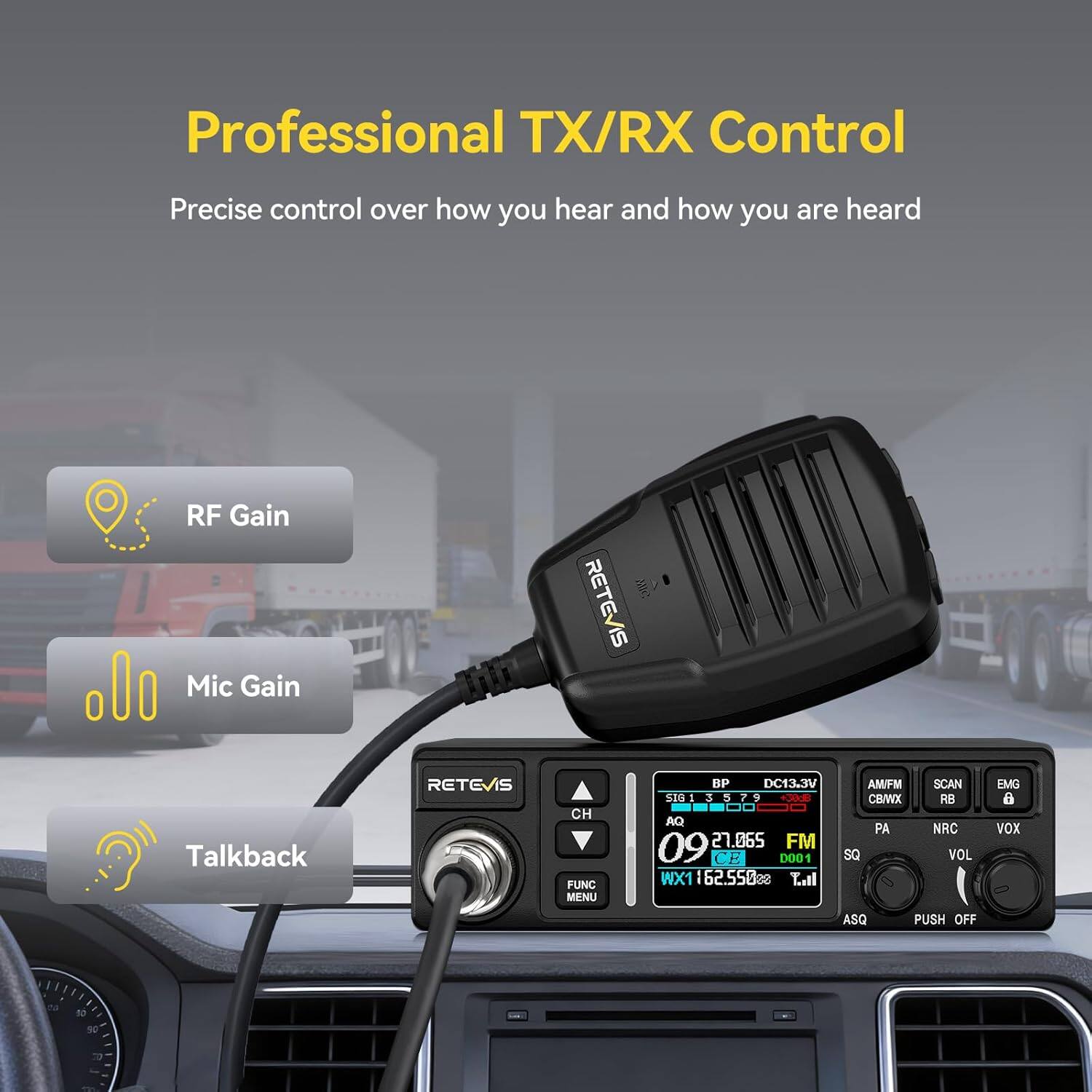 Professional TX/RX Control  
Precise control over how you hear and how you are heard  
RF Gain  
Mic Gain  
Talkback  
RETEVIS  
CH FUNC MENU  
BP DC13.3V  
SIG 1 3 5 7 9  
+30dB  
AQ 09  
27.065 FM  
CE D001  
WX1 162.550%  
Tall  
AWFM CB/WX  
PA SQ  
SCAN RB  
NRC VOL  
EMG 8  
VOX  
ASQ  
PUSH OFF  
. 20  
50  
90  
70