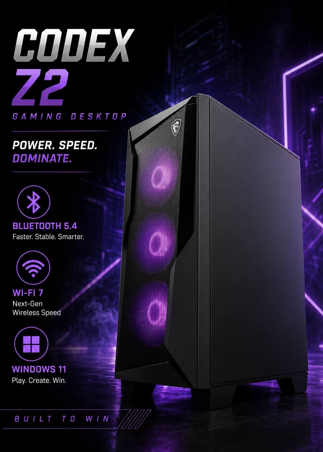 CODEX Z2 GAMING DESKTOP  
POWER. SPEED. DOMINATE.  
BLUETOOTH 5.4 Faster. Stable. Smarter.  
WI-FI 7 Next-Gen Wireless Speed  
WINDOWS 11 Play. Create. Win.  
BUILT TO WIN