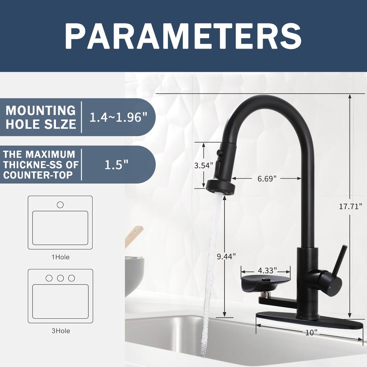 PARAMETERS

MOUNTING HOLE SIZE
1.4~1.96"

THE MAXIMUM THICKNESS OF COUNTER-TOP
1.5"

1Hole
3Hole

3.54"
6.69"
17.71"
9.44"
4.33"
10"