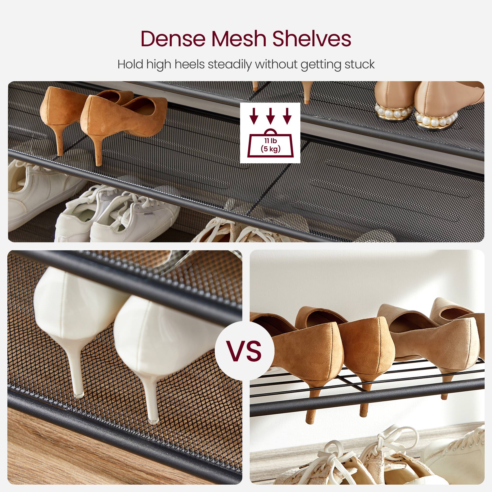 Dense Mesh Shelves  
Hold high heels steadily without getting stuck  

11 lb (5 kg)  

VS