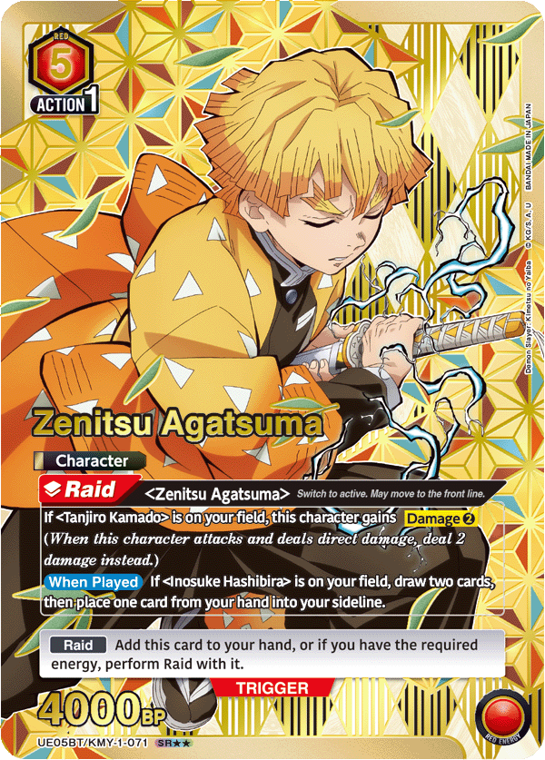 RED 5 ACTION 1

JAPAN BANDAI MADE IN U A. KG/S. o Yalba no imetsu K Slayer: Demon Zenitsu Agatsuma

Character Raid <Zenitsu Agatsuma> Switch to active. May move to the front line.

If <Tanjiro Kamado> is on your field, this character gains Damage 2 (When this character attacks and deals direct damage, deal 2 damage instead.)

When Played If <Inosuke Hashibira> is on your field, draw two cards, then place one card from your hand into your sideline.

Raid Add this card to your hand, or if you have the required energy, perform Raid with it.

TRIGGER 4000 BP

UE05BT/KMY-1-071 SR*
