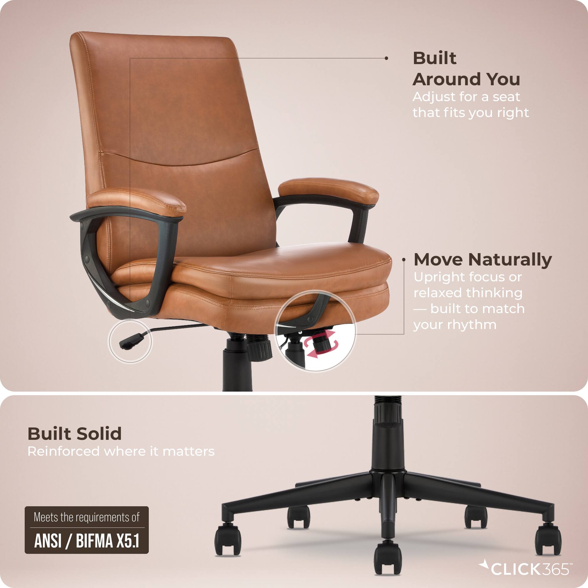 Built Around You  
Adjust for a seat that fits you right  

Move Naturally  
Upright focus or relaxed thinking — built to match your rhythm  

Built Solid  
Reinforced where it matters  

Meets the requirements of ANSI / BIFMA X5.1  

CLICK365