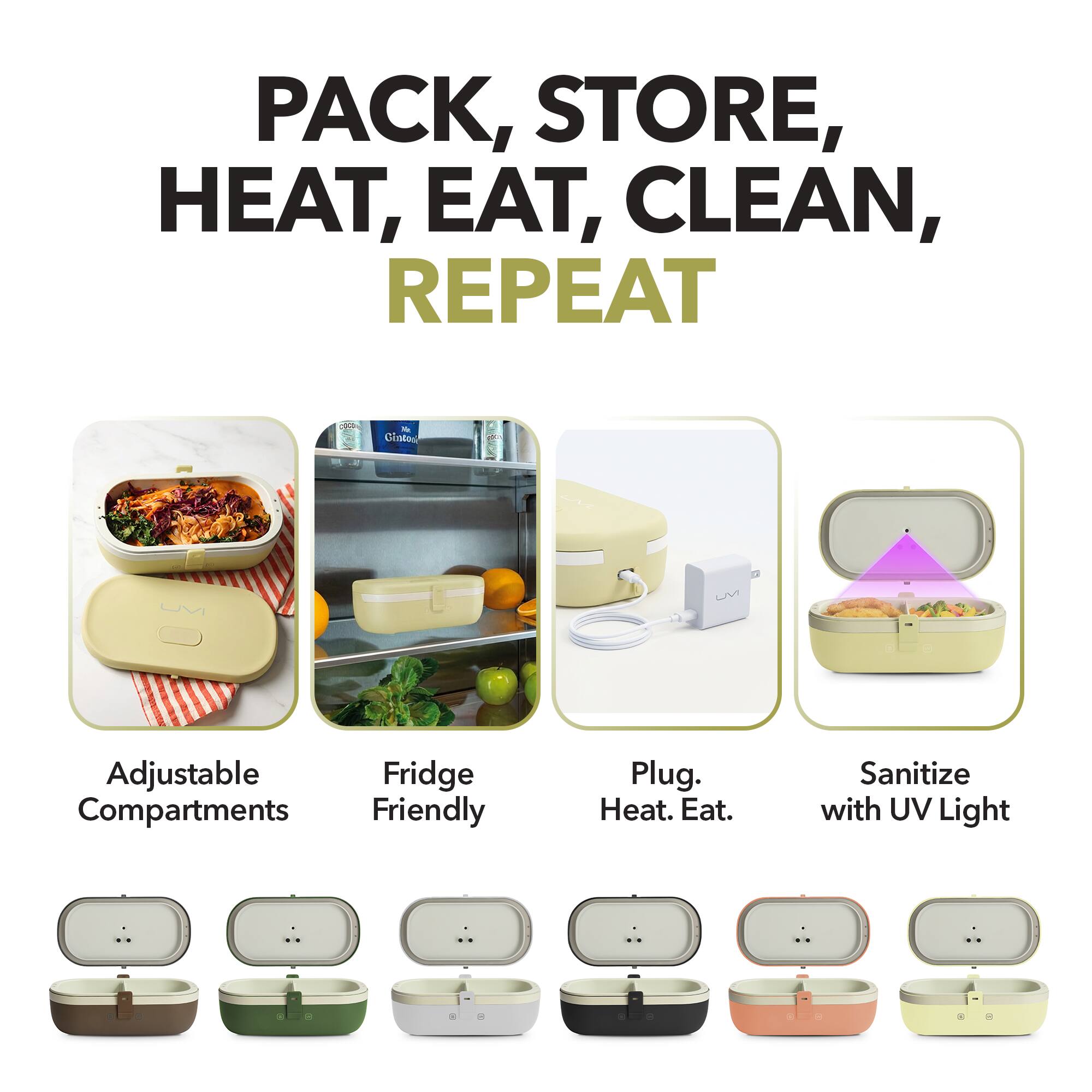 PACK, STORE, HEAT, EAT, CLEAN, REPEAT

- Adjustable Compartments
- Fridge Friendly
- Plug. Heat. Eat.
- Sanitize with UV Light