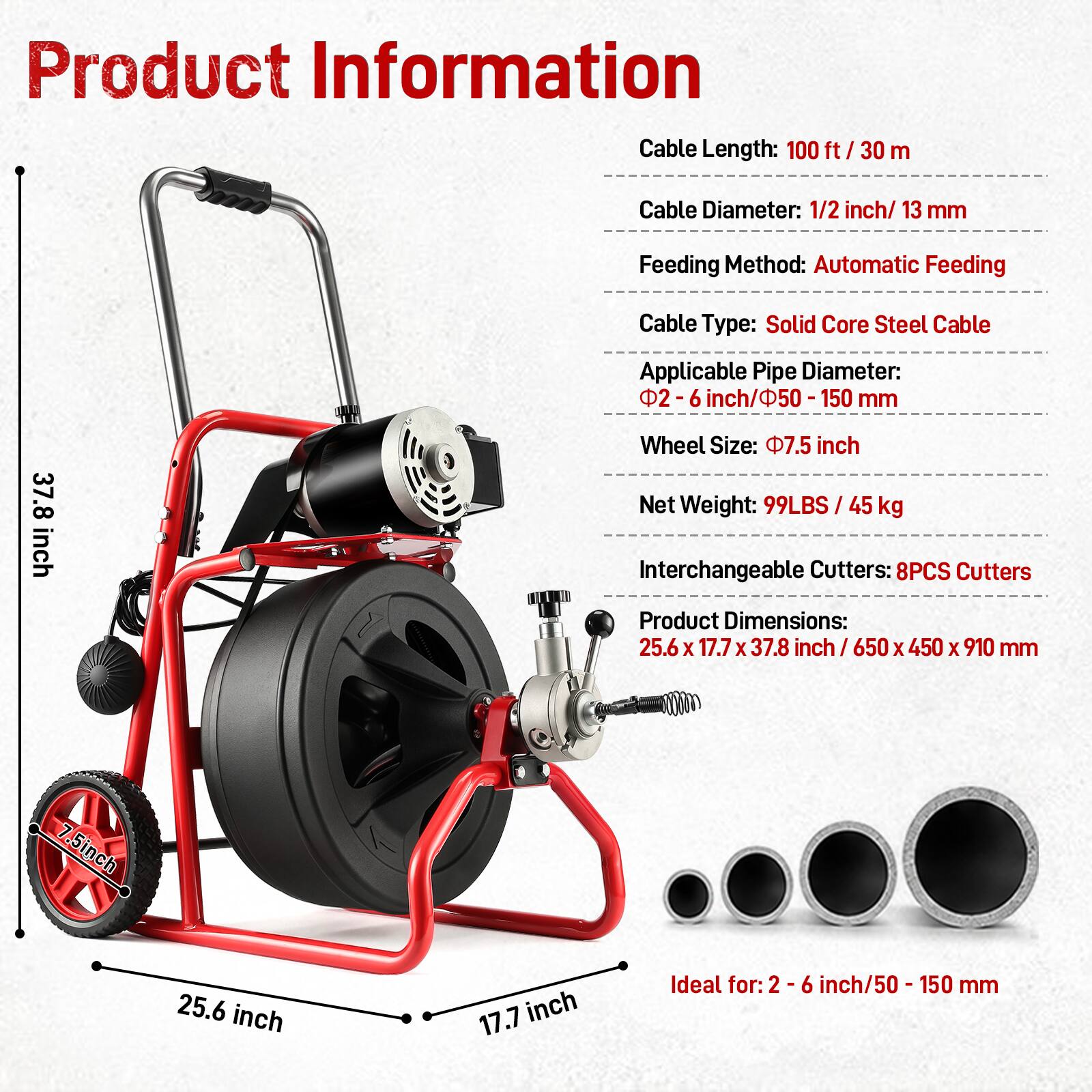 Product Information

- Cable Length: 100 ft / 30 m
- Cable Diameter: 1/2 inch / 13 mm
- Feeding Method: Automatic Feeding
- Cable Type: Solid Core Steel Cable
- Applicable Pipe Diameter: 2-6 inch / 50-150 mm
- Wheel Size: 7.5 inch
- Net Weight: 99LBS / 45 kg
- Interchangeable Cutters: 8PCS Cutters
- Product Dimensions: 25.6 x 17.7 x 37.8 inch / 650 x 450 x 910 mm

Ideal for: 2-6 inch / 50 - 150 mm