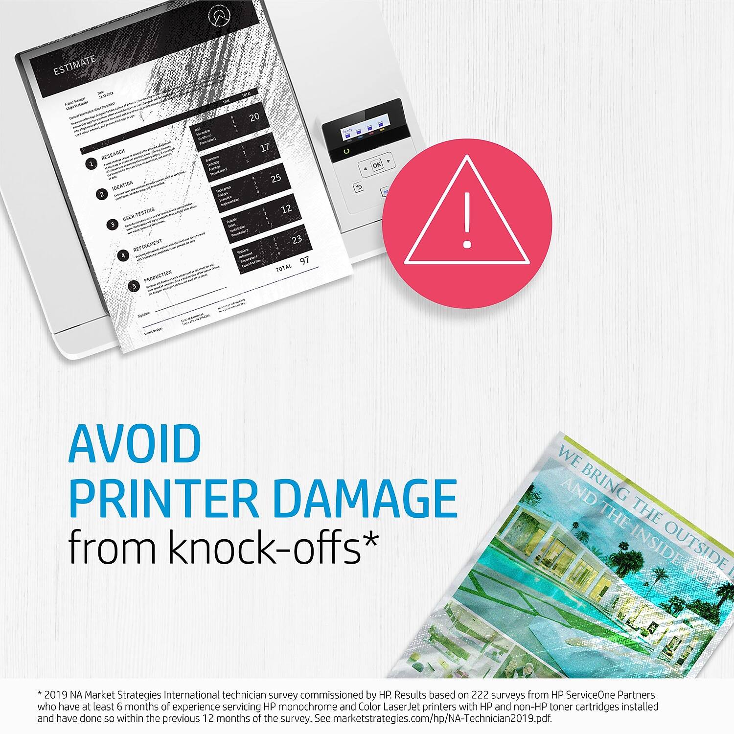 **ESTIMATE**

- RESEARCH: 20
- IRRATION: 1
- USER TESTING: 17
- REFINEMENT: 25
- PRODUCTION: 12
- TOTAL: 97

---

**AVOID PRINTER DAMAGE from knock-offs***

*2019 NA Market Strategies International technician survey commissioned by HP. Results based on 222 surveys from HP ServiceOne Partners who have at least 6 months of experience servicing HP monochrome and Color LaserJet printers with HP and non-HP toner cartridges installed and have done so within the previous 12 months of the survey. See marketstrategies.com/hp/NA-Technician2019.pdf.

---

**WE BRING THE INSIDE OUTSIDE**