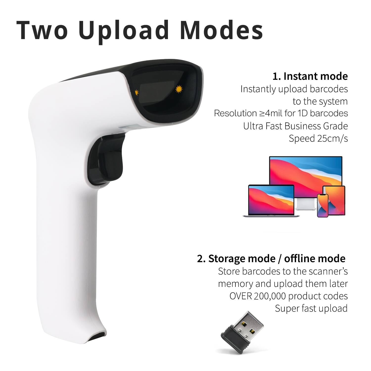 Two Upload Modes

1. Instant mode  
   Instantly upload barcodes to the system  
   Resolution ≥4mil for 1D barcodes  
   Ultra Fast Business Grade Speed 25cm/s

2. Storage mode / offline mode  
   Store barcodes to the scanner's memory and upload them later  
   OVER 200,000 product codes  
   Super fast upload