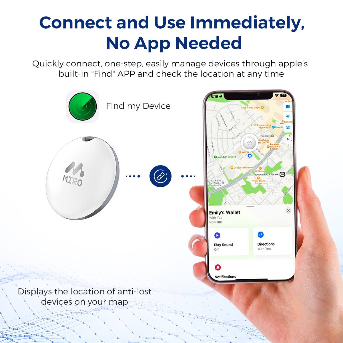 Connect and Use Immediately, No App Needed
Quickly connect, one-step, easily manage devices through apple's built-in "Find" APP and check the location at any time
Find my Device
Emily's Wallet With You
Now
Play Sound
Directions With You
Notifications
Displays the location of anti-lost devices on your map