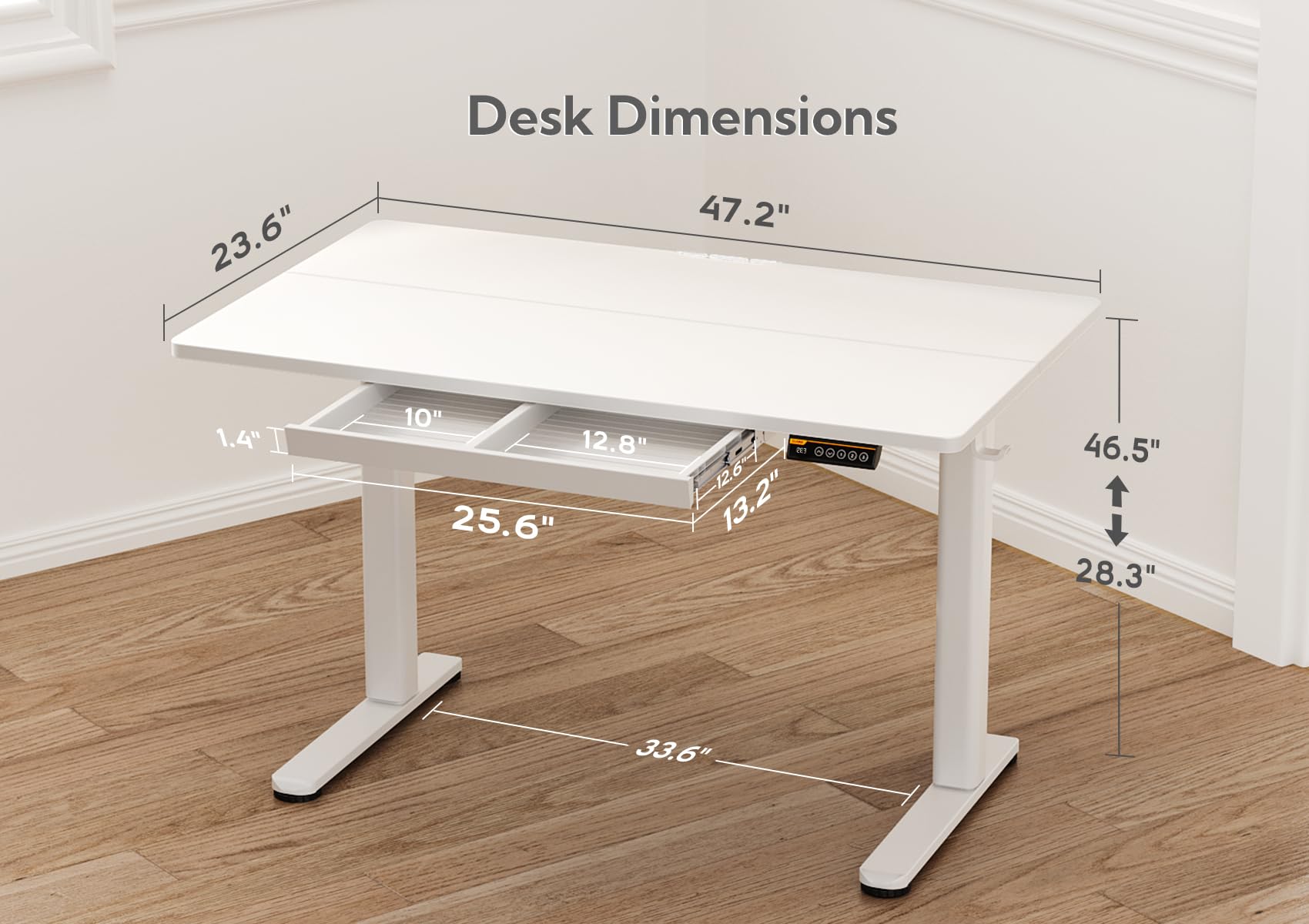Desk Dimensions  
- Length: 47.2"  
- Width: 23.6"  
- Height: 28.3" (adjustable from 46.5")  
- Drawer: 10" x 12.8" x 25.6"  
- Shelf: 12.6" x 13.2"  
- Thickness: 1.4"  
- Base: 33.6"