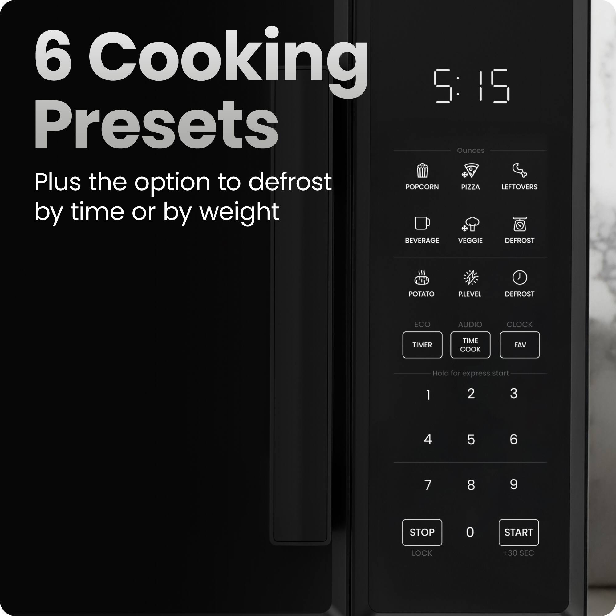 6 Cooking Presets  
Plus the option to defrost by time or by weight  

5:15  

Ounces  
- POPCORN  
- PIZZA  
- LEFTOVERS  
- BEVERAGE  
- VEGGIE  
- DEFROST  
- POTATO  
- PLEVEL  
- DEFROST  

ECO  
AUDIO  
CLOCK  
TIMER  
TIME COOK  
FAV  

Hold for express start  
1 2 3  
4 5 6  
7 8 9  

STOP LOCK  
0  
START +30 SEC