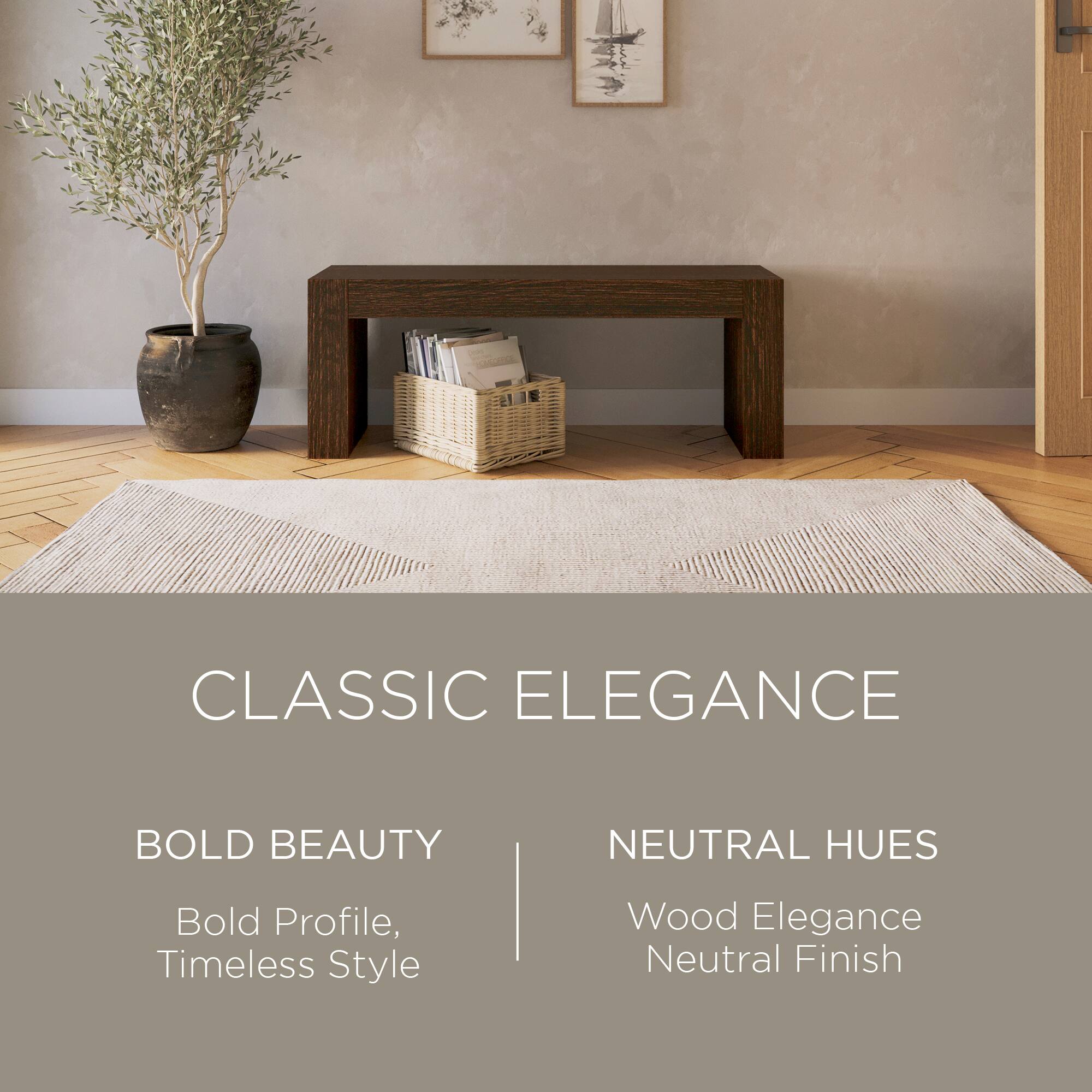 CLASSIC ELEGANCE

BOLD BEAUTY  
Bold Profile, Timeless Style

NEUTRAL HUES  
Wood Elegance  
Neutral Finish