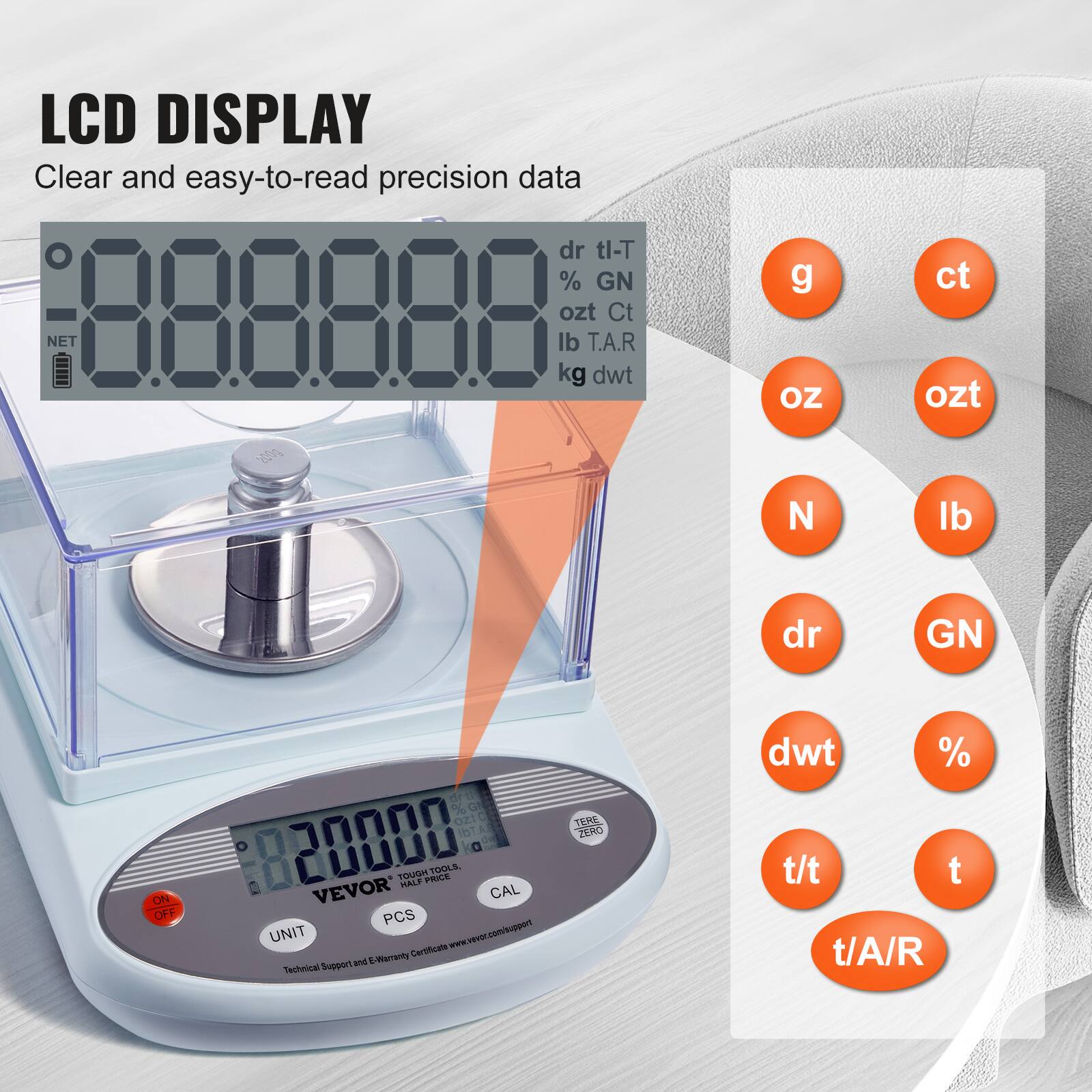 LCD DISPLAY  
Clear and easy-to-read precision data  

dr tl-T  
% GN  
ozt Ct  
lb T.A.R  
kg dwt  

g  
ct  
oz  
ozt  
N  
lb  
dr  
GN  
dwt  
%  
t/t  
t  
t/A/R  

VEVOR  
PCS  
CAL  
UNIT  

Technical Support and E-Verification Certificate www.vevor.com/support