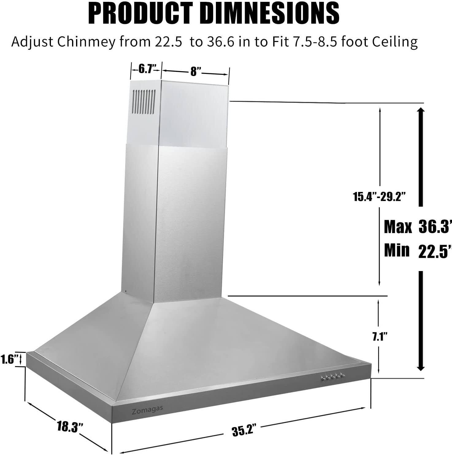 PRODUCT DIMENSIONS  
Adjust Chimney from 22.5 to 36.6 in to Fit 7.5-8.5 foot Ceiling  

- 6.7"  
- 8"  
- 15.4"-29.2"  
- Max 36.3"  
- Min 22.5"  
- 7.1"  
- 1.6"  
- 18.3"  
- 35.2"