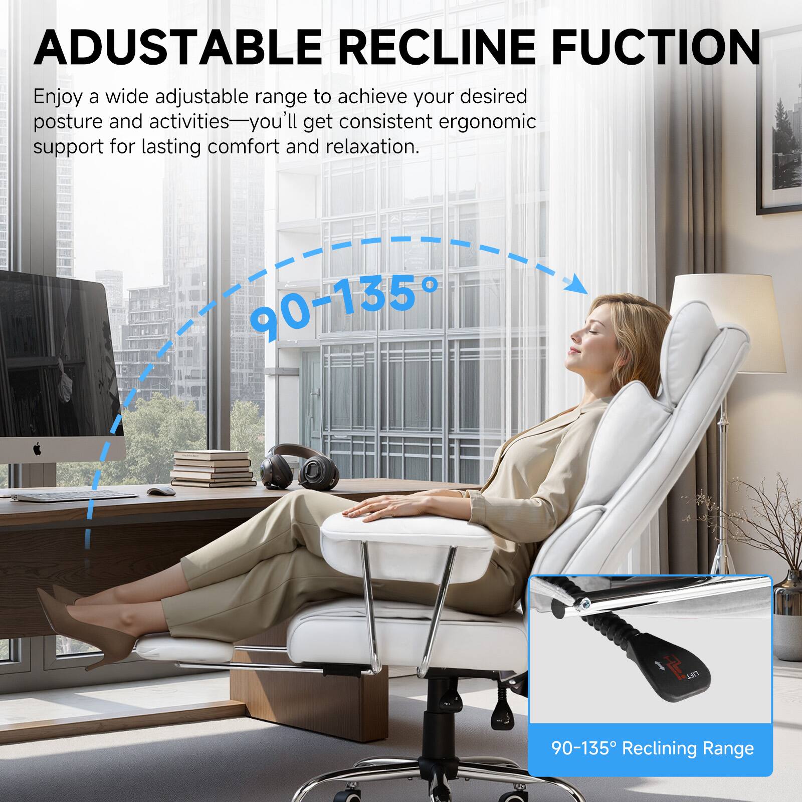 ADJUSTABLE RECLINE FUNCTION

Enjoy a wide adjustable range to achieve your desired posture and activities—you'll get consistent ergonomic support for lasting comfort and relaxation.

90-135° Reclining Range