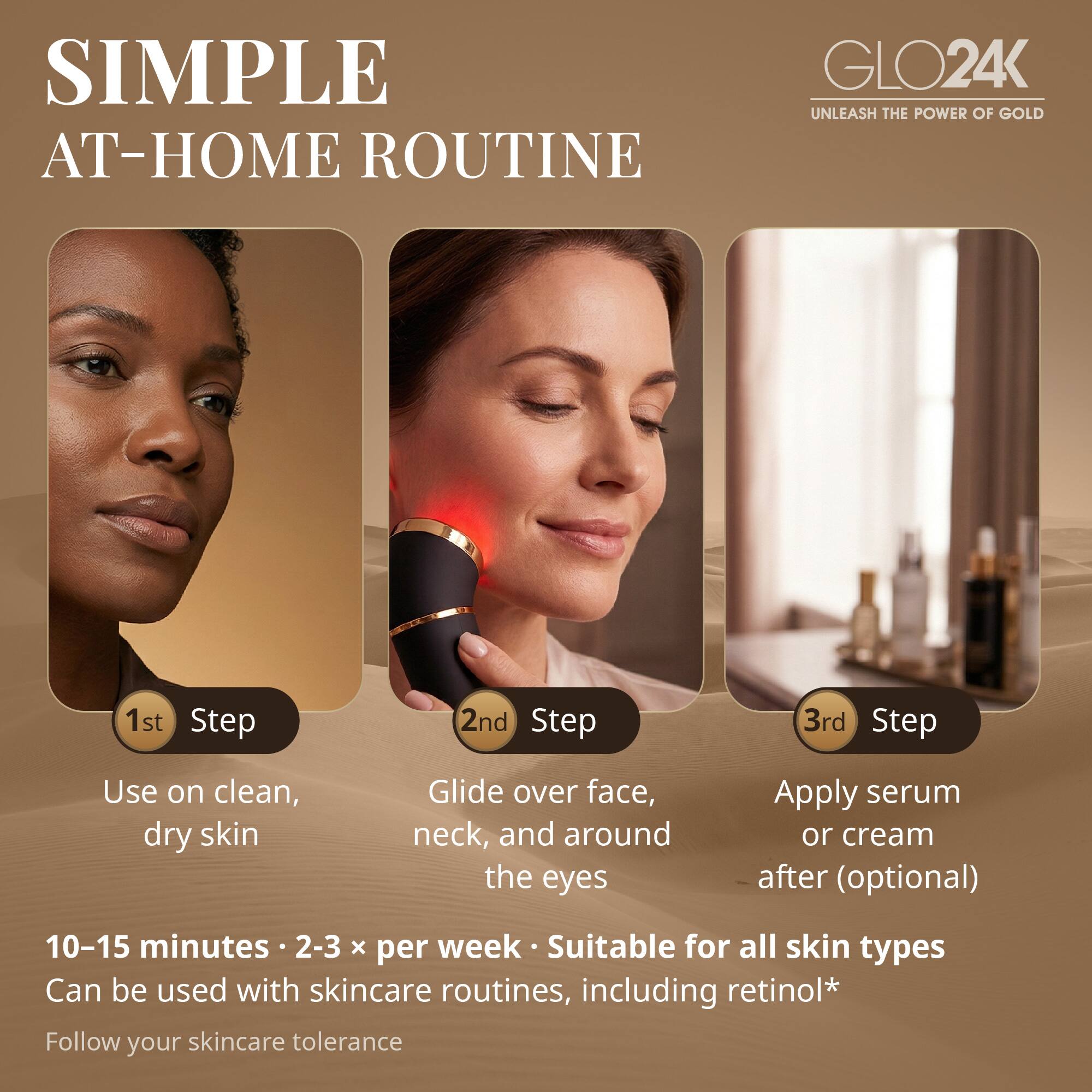 SIMPLE AT-HOME ROUTINE

GLO24K
UNLEASH THE POWER OF GOLD

1st Step
Use on clean, dry skin

2nd Step
Glide over face, neck, and around the eyes

3rd Step
Apply serum or cream after (optional)

10-15 minutes • 2-3 x per week • Suitable for all skin types
Can be used with skincare routines, including retinol*
Follow your skincare tolerance