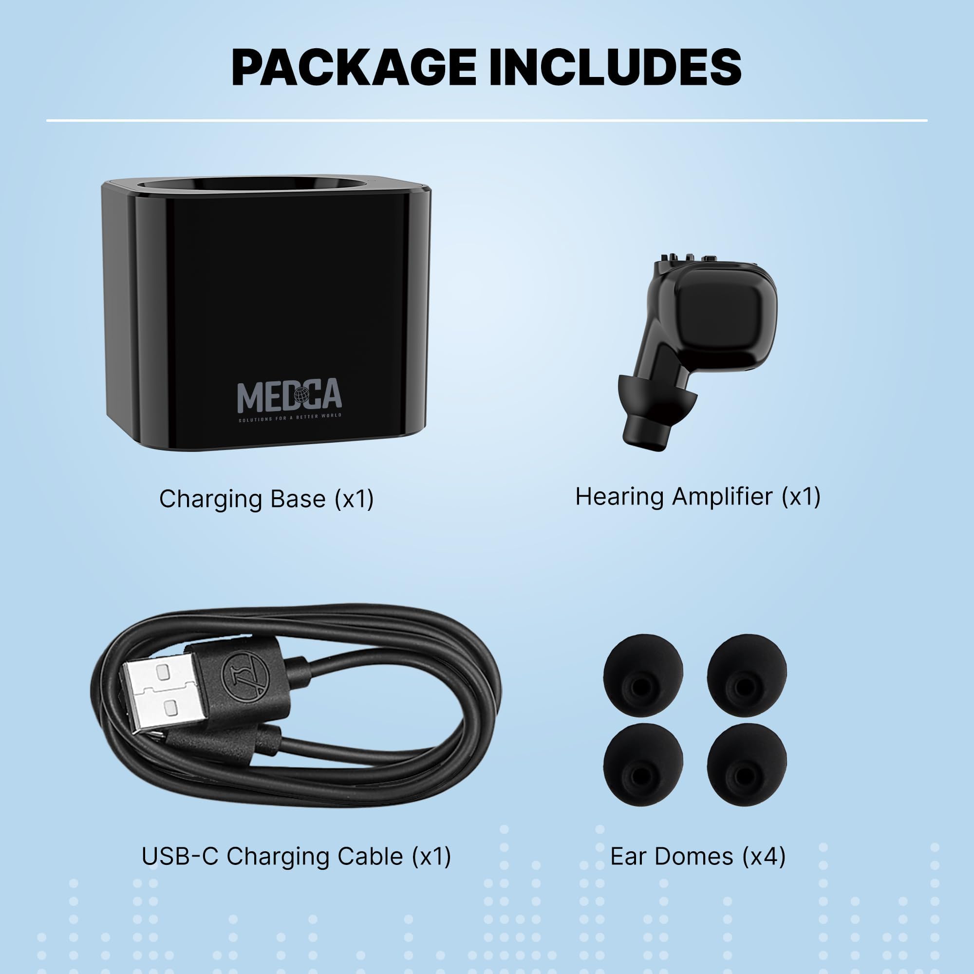 PACKAGE INCLUDES

- Charging Base (x1)
- Hearing Amplifier (x1)
- USB-C Charging Cable (x1)
- Ear Domes (x4)