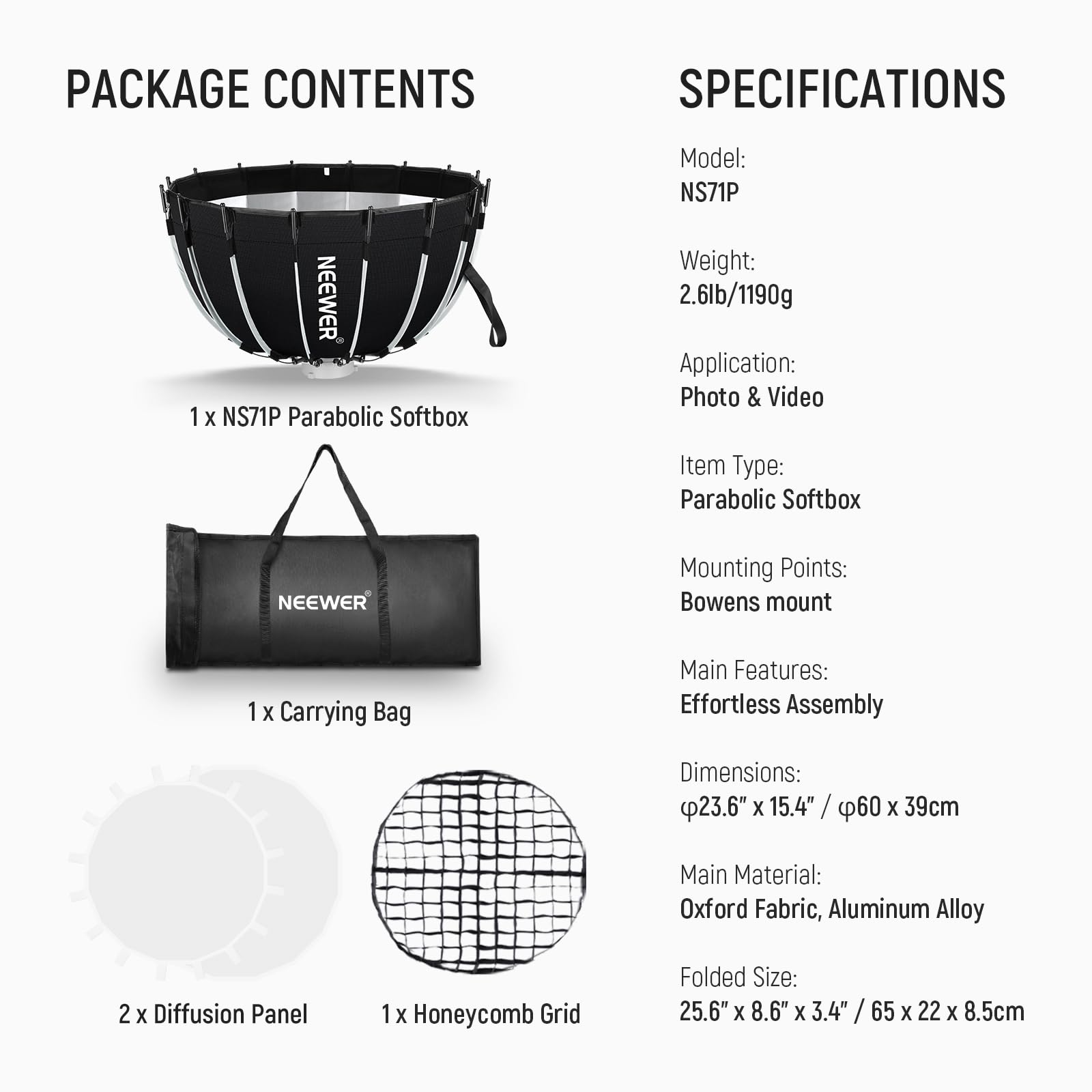 PACKAGE CONTENTS

1 x NEEWER NS71P Parabolic Softbox  
1 x Carrying Bag  
2 x Diffusion Panel  
1 x Honeycomb Grid  

SPECIFICATIONS

Model: NS71P  
Weight: 2.6lb/1190g  
Application: Photo & Video  
Item Type: Parabolic Softbox  
Mounting Points: Bowens mount  
Main Features: Effortless Assembly  
Dimensions: 23.6" x 15.4" / 60 x 39cm  
Main Material: Oxford Fabric, Aluminum Alloy  
Folded Size: 25.6" x 8.6" x 3.4" / 65 x 22 x 8.5cm