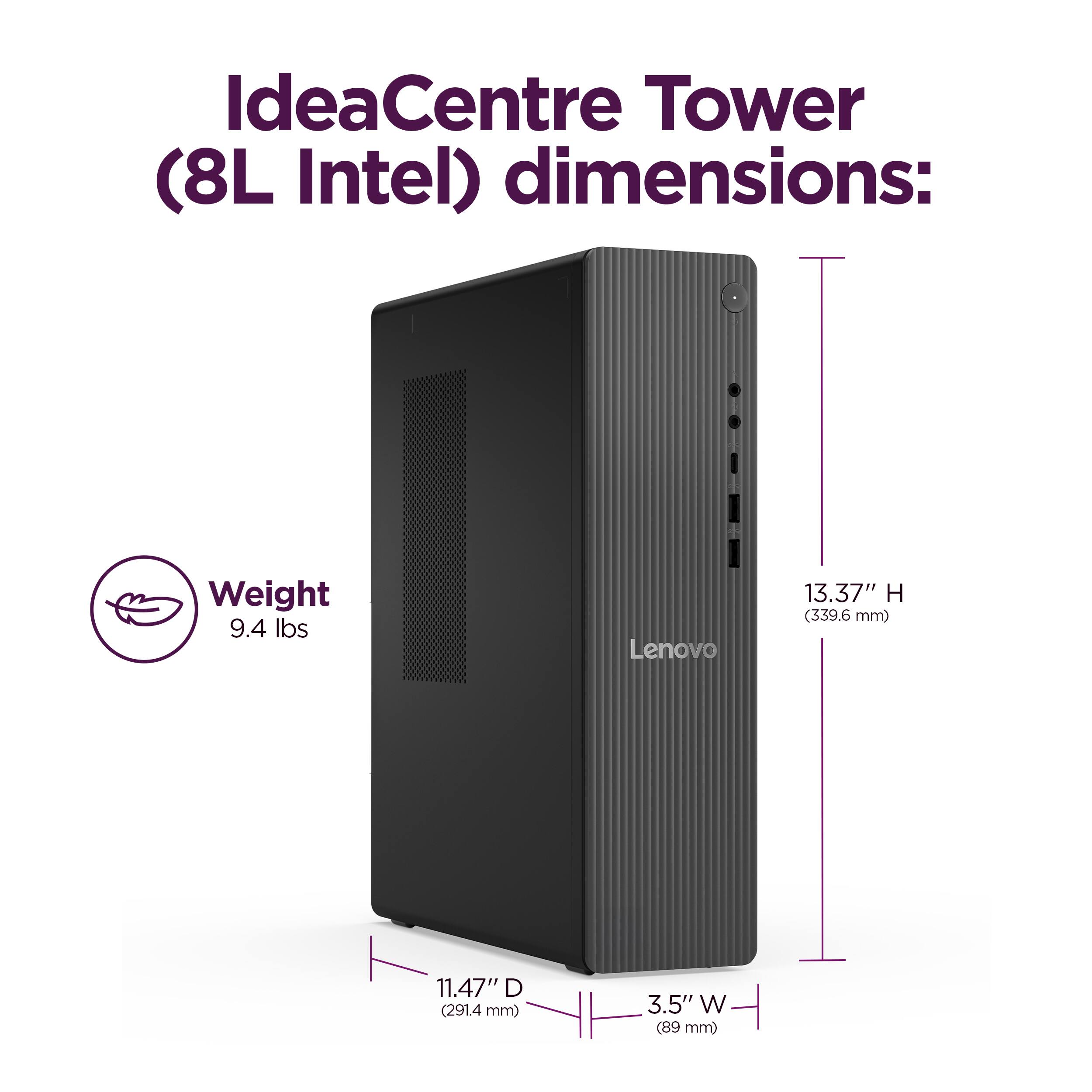 IdeaCentre Tower (8L Intel) dimensions:  
Weight: 9.4 lbs  
Height: 13.37" (339.6 mm)  
Depth: 11.47" (291.4 mm)  
Width: 3.5" (89 mm)