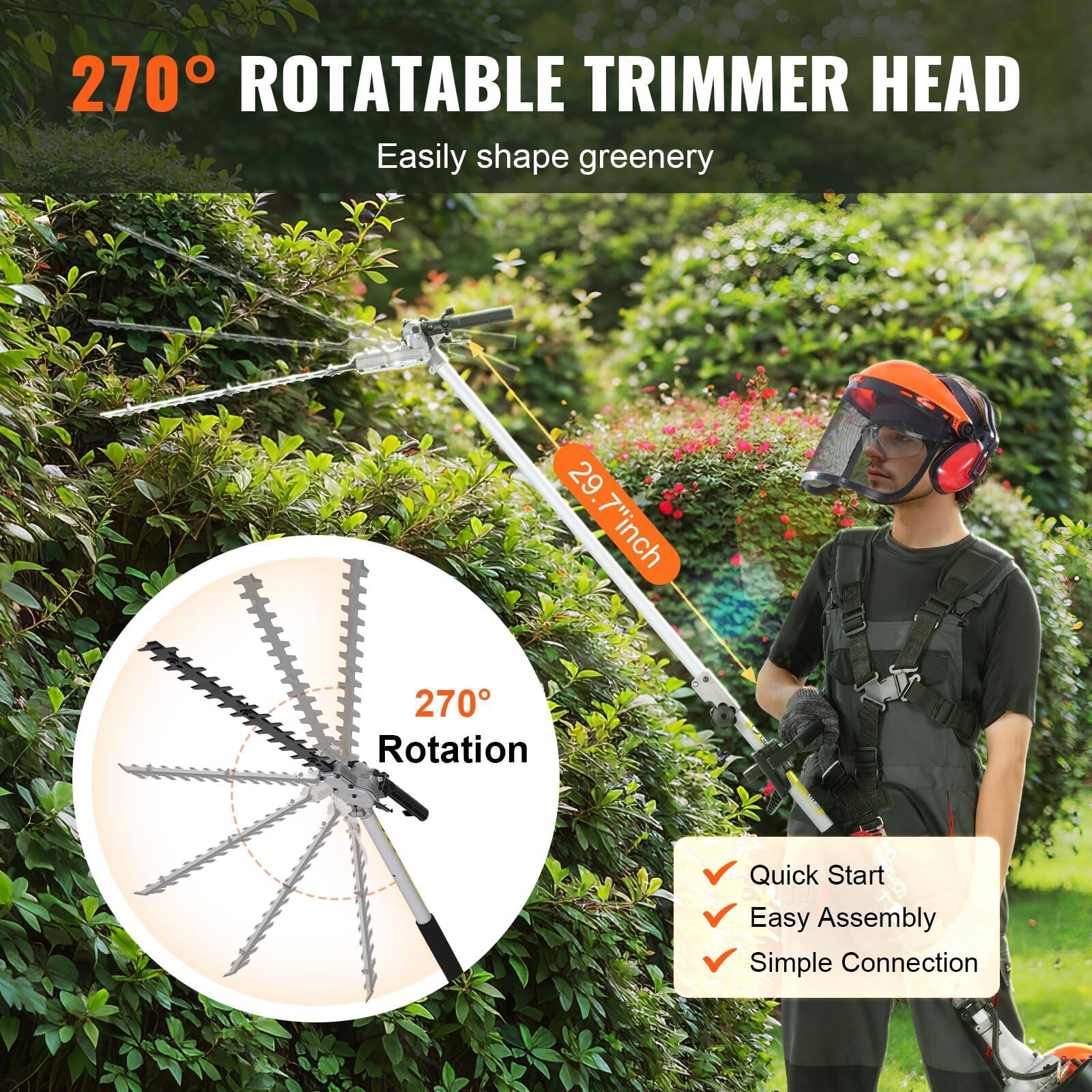 270° ROTATABLE TRIMMER HEAD  
Easily shape greenery  

29.7" inch  

270° Rotation  

Quick Start  
Easy Assembly  
Simple Connection