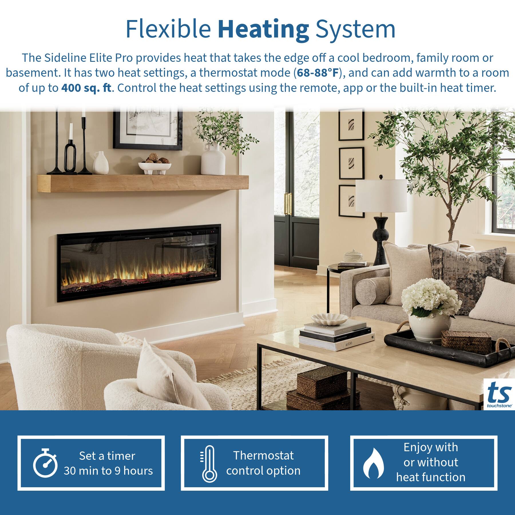 Flexible Heating System

The Sideline Elite Pro provides heat that takes the edge off a cool bedroom, family room or basement. It has two heat settings, a thermostat mode (68-88°F), and can add warmth to a room of up to 400 sq. ft. Control the heat settings using the remote, app or the built-in heat timer.

- Set a timer 30 min to 9 hours
- Thermostat control option
- Enjoy with or without heat function