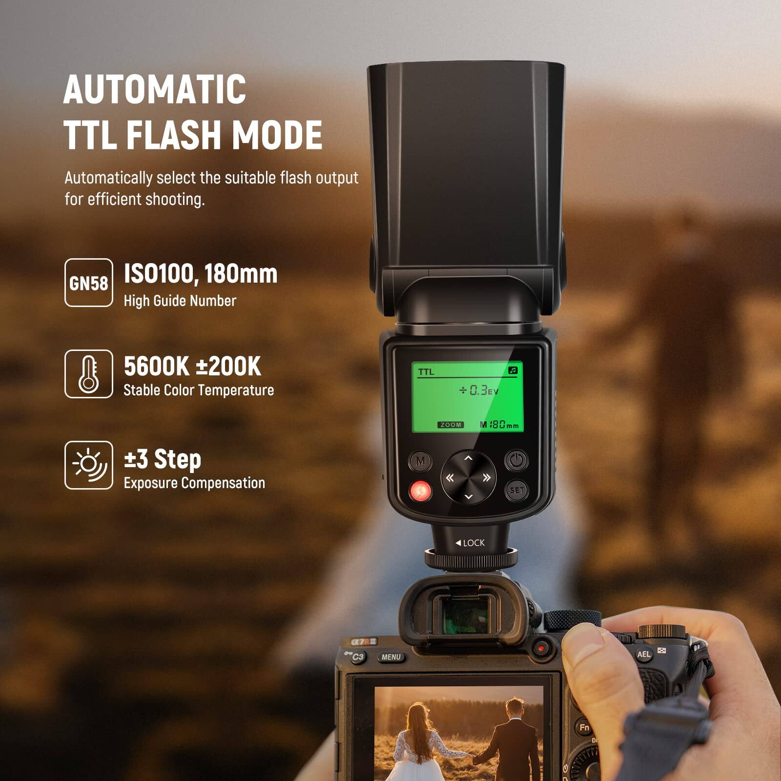 AUTOMATIC TTL FLASH MODE  
Automatically select the suitable flash output for efficient shooting.  

GN58  
ISO100, 180mm  
High Guide Number  

5600K ±200K  
Stable Color Temperature  

±3 Step  
Exposure Compensation  

TTL +0.3EV  
M 180mm  

SE LOCK  
a7 C3  
MENU  
AEL  
Fn