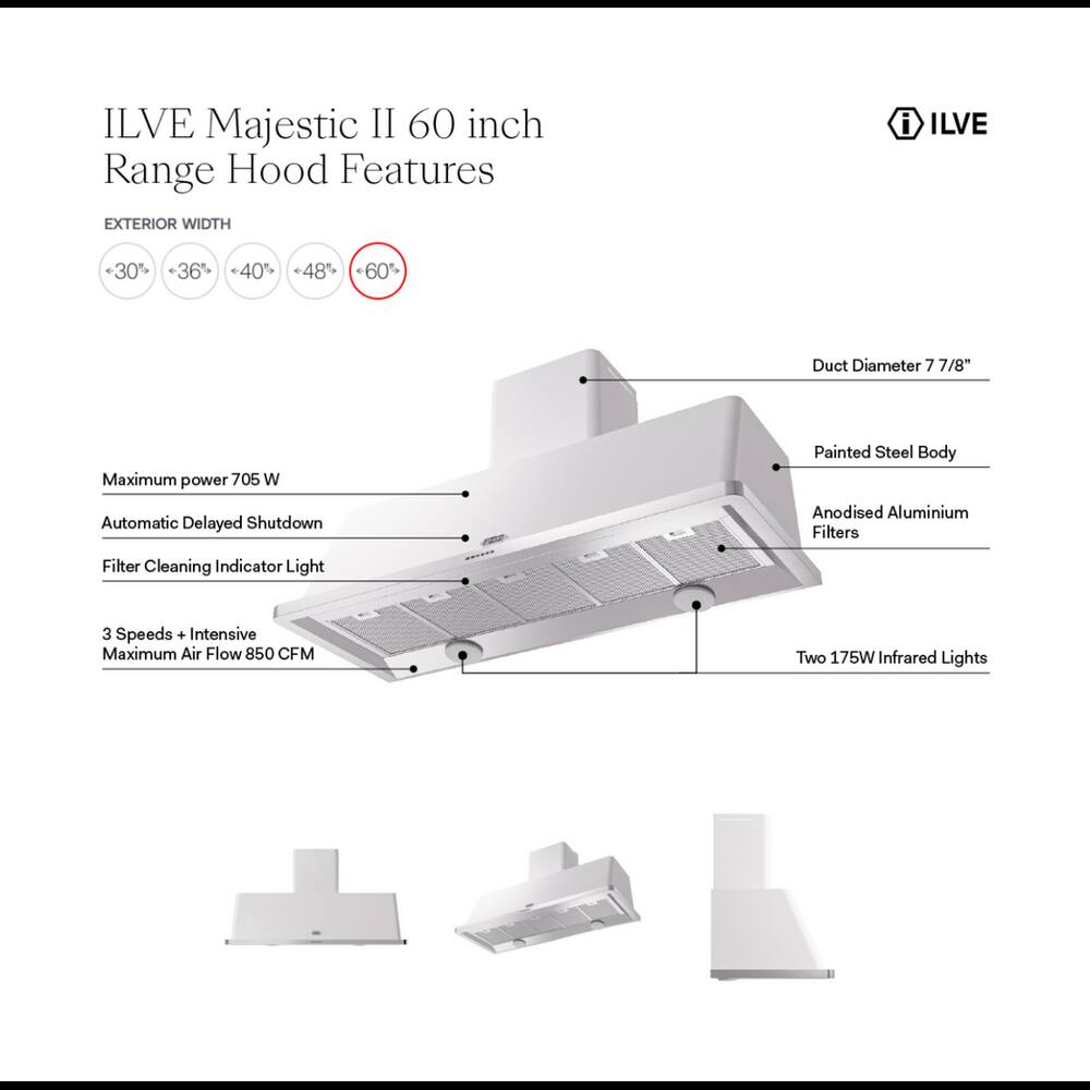 ILVE Majestic II 60 inch Range Hood Features

EXTERIOR WIDTH
- 30%
- 36%
- 40%
- 48%
- 60%

Duct Diameter 7 7/8"
Maximum power 705 W
Painted Steel Body
Automatic Delayed Shutdown
Anodised Aluminium Filters
Filter Cleaning Indicator Light
3 Speeds + Intensive Maximum Air Flow 850 CFM
Two 175W Infrared Lights