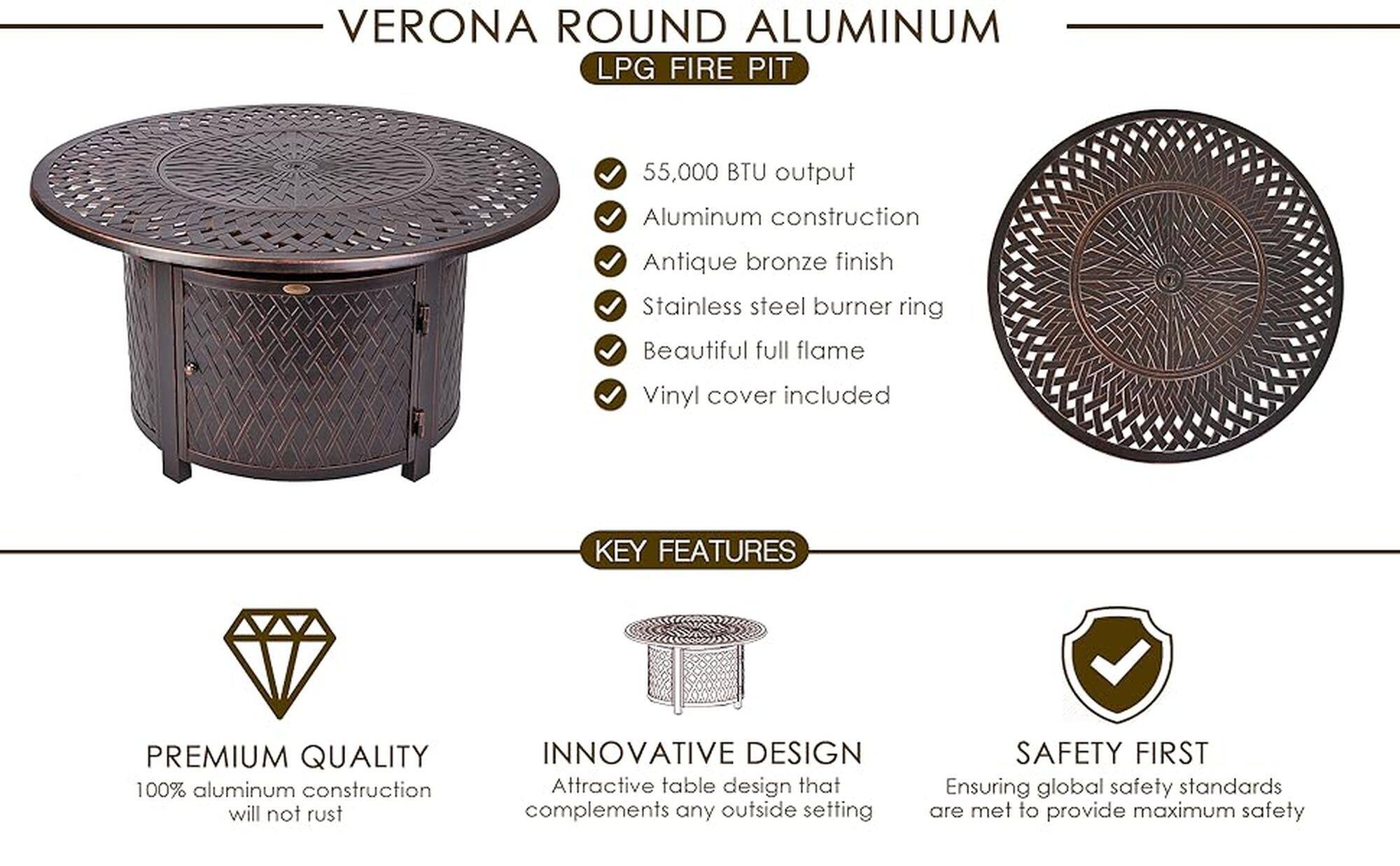 Verona Round Aluminum LPG Fire Pit:

* 55,000 BTU output
* Aluminum construction
* Antique bronze finish
* Stainless steel burner ring
* Beautiful full flame
* Vinyl cover included
* Premium quality
* 100% aluminum construction
* Innovative design
* Attractive table design
* Safety first
* Ensuring global safety standards are met to provide maximum safety
