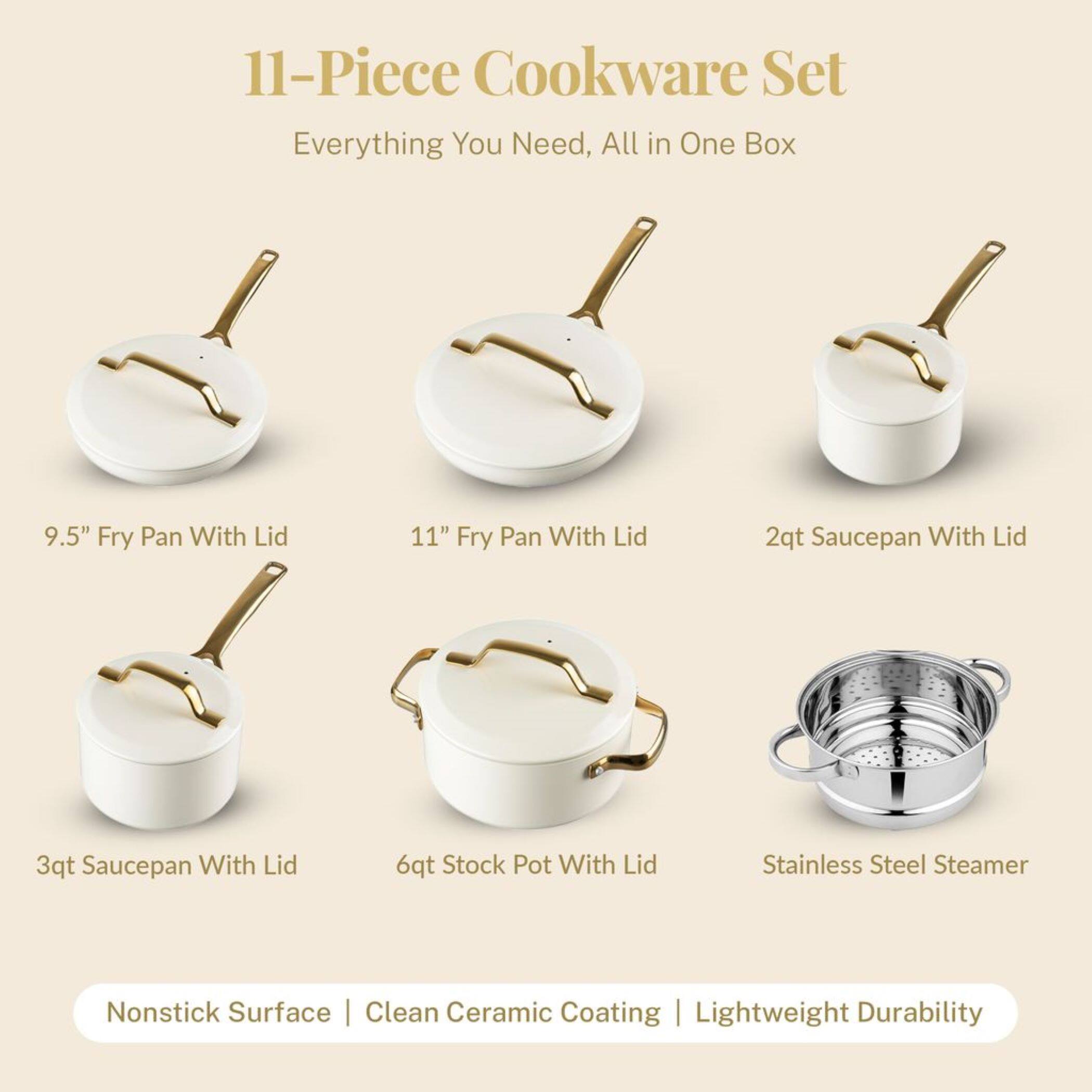 11-Piece Cookware Set
Everything You Need, All in One Box
9.5" Fry Pan With Lid
11" Fry Pan With Lid
2qt Saucepan With Lid
3qt Saucepan With Lid
6qt Stock Pot With Lid
Stainless Steel Steamer
Nonstick Surface | Clean Ceramic Coating | Lightweight Durability