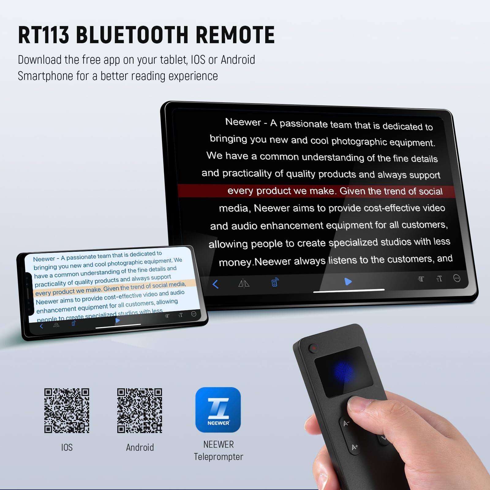 RT113 BLUETOOTH REMOTE

Download the free app on your tablet, iOS or Android Smartphone for a better reading experience

Neewer - A passionate team that is dedicated to bringing you new and cool photographic equipment. We have a common understanding of the fine details and practicality of quality products and always support every product we make. Given the trend of social media, Neewer aims to provide cost-effective video and audio enhancement equipment for all customers, allowing people to create specialized studios with less money. Neewer always listens to the customers, and