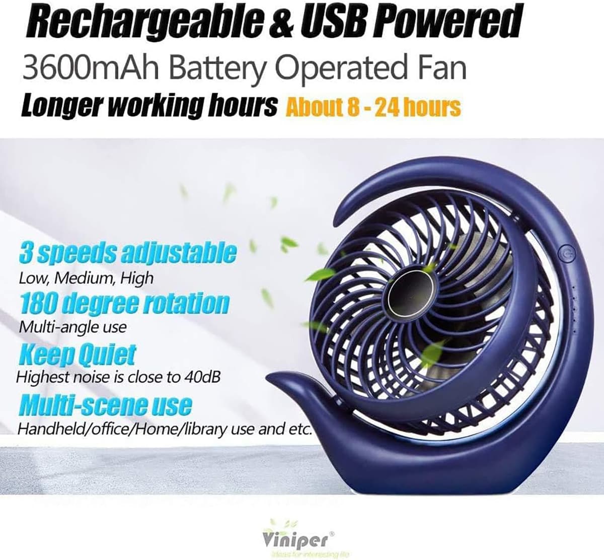 Rechargeable & USB Powered  
3600mAh Battery Operated Fan  
Longer working hours About 8-24 hours  

3 speeds adjustable  
Low, Medium, High  

180 degree rotation  
Multi-angle use  

Keep Quiet  
Highest noise is close to 40dB  

Multi-scene use  
Handheld/office/Home/library use and etc.  

Viniper