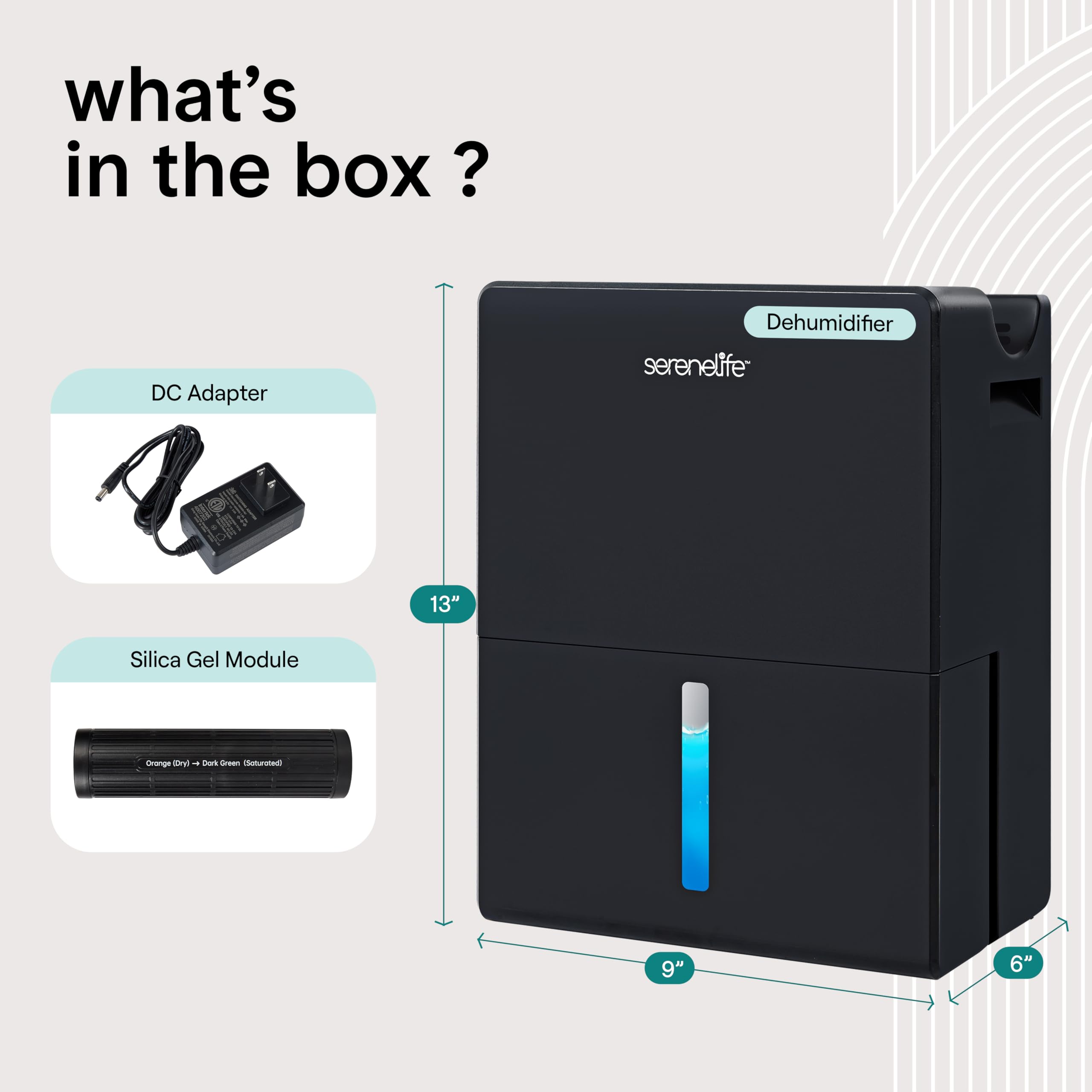 What's in the box?

- DC Adapter
- Dehumidifier
- Serenelife 13" Silica Gel Module
- 9" x 6"
